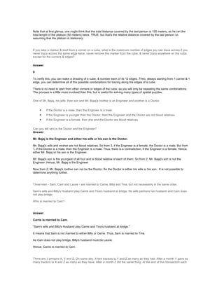 Note that at first glance, one might think that the total distance covered by the last person is 100 meters, as he ran the
total lenght of the platoon (50 meters) twice. TRUE, but that's the relative distance covered by the last person i.e.
assuming that the platoon is stationary.
If you take a marker & start from a corner on a cube, what is the maximum number of edges you can trace across if you
never trace across the same edge twice, never remove the marker from the cube, & never trace anywhere on the cube,
except for the corners & edges?
Answer
9
To verify this, you can make a drawing of a cube, & number each of its 12 edges. Then, always starting from 1 corner & 1
edge, you can determine all of the possible combinations for tracing along the edges of a cube.
There is no need to start from other corners or edges of the cube, as you will only be repeating the same combinations.
The process is a little more involved than this, but is useful for solving many types of spatial puzzles.
One of Mr. Bajaj, his wife, their son and Mr. Bajaj's mother is an Engineer and another is a Doctor.
• If the Doctor is a male, then the Engineer is a male.
• If the Engineer is younger than the Doctor, then the Engineer and the Doctor are not blood relatives.
• If the Engineer is a female, then she and the Doctor are blood relatives.
Can you tell who is the Doctor and the Engineer?
Answer
Mr. Bajaj is the Engineer and either his wife or his son is the Doctor.
Mr. Bajaj's wife and mother are not blood relatives. So from 3, if the Engineer is a female, the Doctor is a male. But from
1, if the Doctor is a male, then the Engineer is a male. Thus, there is a contradiction, if the Engineer is a female. Hence,
either Mr. Bajaj or his son is the Engineer.
Mr. Bajaj's son is the youngest of all four and is blood relative of each of them. So from 2, Mr. Bajaj's son is not the
Engineer. Hence, Mr. Bajaj is the Engineer.
Now from 2, Mr. Bajaj's mother can not be the Doctor. So the Doctor is either his wife or his son . It is not possible to
determine anything further.
Three men - Sam, Cam and Laurie - are married to Carrie, Billy and Tina, but not necessarily in the same order.
Sam's wife and Billy's Husband play Carrie and Tina's husband at bridge. No wife partners her husband and Cam does
not play bridge.
Who is married to Cam?
Answer
Carrie is married to Cam.
"Sam's wife and Billy's Husband play Carrie and Tina's husband at bridge."
It means that Sam is not married to either Billy or Carrie. Thus, Sam is married to Tina.
As Cam does not play bridge, Billy's husband must be Laurie.
Hence, Carrie is married to Cam.
There are 3 persons X, Y and Z. On some day, X lent tractors to Y and Z as many as they had. After a month Y gave as
many tractors to X and Z as many as they have. After a month Z did the same thing. At the end of this transaction each
 