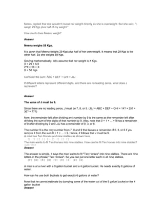 Meenu replied that she wouldn't reveal her weight directly as she is overweight. But she said, "I
weigh 29 Kgs plus half of my weight."
How much does Meenu weigh?
Answer
Meenu weighs 58 Kgs.
It is given that Meenu weighs 29 Kgs plus half of her own weight. It means that 29 Kgs is the
other half. So she weighs 58 Kgs.
Solving mathematically, let's assume that her weight is X Kgs.
X = 29 + X/2
2*X = 58 + X
X = 58 Kgs
Consider the sum: ABC + DEF + GHI = JJJ
If different letters represent different digits, and there are no leading zeros, what does J
represent?
Answer
The value of J must be 9.
Since there are no leading zeros, J must be 7, 8, or 9. (JJJ = ABC + DEF + GHI = 14? + 25? +
36? = 7??)
Now, the remainder left after dividing any number by 9 is the same as the remainder left after
dividing the sum of the digits of that number by 9. Also, note that 0 + 1 + ... + 9 has a remainder
of 0 after dividing by 9 and JJJ has a remainder of 0, 3, or 6.
The number 9 is the only number from 7, 8 and 9 that leaves a remainder of 0, 3, or 6 if you
remove it from the sum 0 + 1 + ... + 9. Hence, it follows that J must be 9.
A man has Ten Horses and nine stables as shown here.
[] [] [] [] [] [] [] [] []
The man wants to fit Ten Horses into nine stables. How can he fit Ten horses into nine stables?
Submitted
Answer
The answer is simple. It says the man wants to fit "Ten Horses" into nine stables. There are nine
letters in the phrase "Ten Horses". So you can put one letter each in all nine stables.
[T] [E] [N] [H] [O] [R] [S] [E] [S]
A man is at a river with a 9 gallon bucket and a 4 gallon bucket. He needs exactly 6 gallons of
water.
How can he use both buckets to get exactly 6 gallons of water?
Note that he cannot estimate by dumping some of the water out of the 9 gallon bucket or the 4
gallon bucket
Answer
 