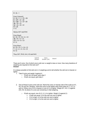 R = B - 1
From Column2,
R + B + I + I + R = 29
B + 2R + 2I = 29
B + 2(B - 1) + 2I = 29
3B + 2I = 31
3(I + 2) + 2I = 31
5I = 25
I = 5
Hence, B=7 and R=6
From Row2,
B + B + R + B + A = 31
3B + R + A = 31
3(7) + 6 + A = 31
A = 4
From Row1,
B + R + A + I + N = 31
7 + 6 + 4 + 5 + N = 31
N = 9
Thus, B=7, R=6, A=4, I=5 and N=9
Submit
Answer
Users
Answer (24)
BrainV
There are 9 coins. Out of which one is odd one i.e weight is less or more. How many iterations of
weighing are required to find odd coin?
Answer
It is always possible to find odd coin in 3 weighings and to tell whether the odd coin is heavier or
lighter.
1. Take 8 coins and weigh 4 against 4.
o If both are not equal, goto step 2
o If both are equal, goto step 3
2. One of these 8 coins is the odd one. Name the coins on heavier side of the scale as H1,
H2, H3 and H4. Similarly, name the coins on the lighter side of the scale as L1, L2, L3
and L4. Either one of H's is heavier or one of L's is lighter. Weigh (H1, H2, L1) against
(H3, H4, X) where X is one coin remaining in intial weighing.
o If both are equal, one of L2, L3, L4 is lighter. Weigh L2 against L3.
 If both are equal, L4 is the odd coin and is lighter.
 If L2 is light, L2 is the odd coin and is lighter.
 If L3 is light, L3 is the odd coin and is lighter.
 