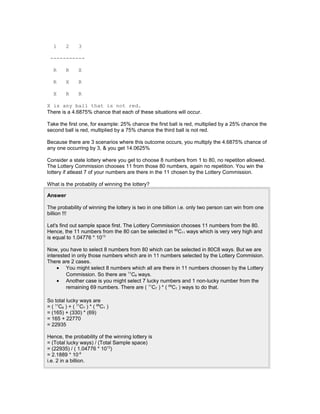 1 2 3
-----------
R R X
R X R
X R R
X is any ball that is not red.
There is a 4.6875% chance that each of these situations will occur.
Take the first one, for example: 25% chance the first ball is red, multiplied by a 25% chance the
second ball is red, multiplied by a 75% chance the third ball is not red.
Because there are 3 scenarios where this outcome occurs, you multiply the 4.6875% chance of
any one occurring by 3, & you get 14.0625%
Consider a state lottery where you get to choose 8 numbers from 1 to 80, no repetiton allowed.
The Lottery Commission chooses 11 from those 80 numbers, again no repetition. You win the
lottery if atleast 7 of your numbers are there in the 11 chosen by the Lottery Commission.
What is the probablity of winning the lottery?
Answer
The probability of winning the lottery is two in one billion i.e. only two person can win from one
billion !!!
Let's find out sample space first. The Lottery Commission chooses 11 numbers from the 80.
Hence, the 11 numbers from the 80 can be selected in 80
C11 ways which is very very high and
is equal to 1.04776 * 1013
Now, you have to select 8 numbers from 80 which can be selected in 80C8 ways. But we are
interested in only those numbers which are in 11 numbers selected by the Lottery Commision.
There are 2 cases.
• You might select 8 numbers which all are there in 11 numbers choosen by the Lottery
Commission. So there are 11
C8 ways.
• Another case is you might select 7 lucky numbers and 1 non-lucky number from the
remaining 69 numbers. There are ( 11
C7 ) * ( 69
C1 ) ways to do that.
So total lucky ways are
= ( 11
C8 ) + ( 11
C7 ) * ( 69
C1 )
= (165) + (330) * (69)
= 165 + 22770
= 22935
Hence, the probability of the winning lottery is
= (Total lucky ways) / (Total Sample space)
= (22935) / ( 1.04776 * 1013
)
= 2.1889 * 10-9
i.e. 2 in a billion.
 