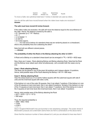 Submit
Answer
Users
Answer (4)
BrainVista
Answer
Puzzle
To move a Safe, two cylindrical steel bars 7 inches in diameter are used as rollers.
How far will the safe have moved forward when the rollers have made one revolution?
Answer
The safe must have moved 22 inches forward.
If the rollers make one revolution, the safe will move the distance equal to the circumference of
the roller. Hence, the distance covered by the safe is
= PI * Diameter (or 2 * PI * Radius)
= PI * 7
= 3.14159265 * 7
= 21.99115
= 22 inches approx.
SubmittIf a rook and a bishop of a standard chess set are randomly placed on a chessboard,
what is the probability that one is attacking the other?
Note that both are different colored pieces.
SubmAnswer
The probability of either the Rook or the Bishop attacking the other is 0.3611
A Rook and a Bishop on a standard chess-board can be arranged in 64
P2 = 64*63 = 4032 ways
Now, there are 2 cases - Rook attacking Bishop and Bishop attacking Rook. Note that the Rook
and the Bishop never attack each other simultaneously. Let's consider both the cases one by
one.
Case I - Rook attacking Bishop
The Rook can be placed in any of the given 64 positions and it always attacks 14 positions.
Hence, total possible ways of the Rook attacking the Bishop = 64*14 = 896 ways
Case II - Bishop attacking Rook
View the chess-board as a 4 co-centric hollow squares with the outermost square with side 8
units and the innermost square with side 2 units.
If the bishop is in one of the outer 28 squares, then it can attack 7 positions. If the bishop is in one
of the 20 squares at next inner-level, then it can attack 9 positions. Similarly if the bishop is in one
of the 12 squares at next inner-level, then it can attack 11 positions. And if the bishop is in one of
the 4 squares at next inner-level (the innermost level), then it can attack 13 positions.
Hence, total possible ways of the Bishop attacking the Rook
= 28*7 + 20*9 + 12*11 + 4*13
= 560 ways
Thus, the required probability is
= (896 + 560) / 4032
= 13/36
= 0.3611
itted ed
Here in England McDonald's has just launched a new advertising campaign. The poster shows 8
McDonald's products and underneath claims there are 40312 combinations of the above items.
Given that the maximum number of items allowed is 8, and you are allowed to have less than 8
 