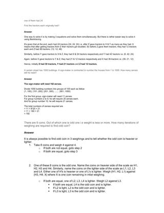 one of them had 24.
Find the tractors each originally had?
Answer
One way to solve it is by making 3 equations and solve them simultaneously. But there is rather easier way to solve it
using Backtracing.
It's given that at the end, each had 24 tractors (24, 24, 24) i.e. after Z gave tractors to X & Y as many as they had. It
means that after getting tractors from Z their tractors got doubled. So before Z gave them tractors, they had 12 tractors
each and Z had 48 tractors. (12, 12, 48)
Similarly, before Y gave tractors to X & Z, they had 6 & 24 tractors respectively and Y had 42 tractors i.e. (6, 42, 24)
Again, before X gave tractors to Y & Z, they had 21 & 12 tractors respectively and X had 39 tractors i.e. (39, 21, 12)
Hence, initially X had 39 tractors, Y had 21 tractors and Z had 12 tractors.
A certain street has 1000 buildings. A sign-maker is contracted to number the houses from 1 to 1000. How many zeroes
will he need?
Answer
The sign-maker will need 192 zeroes.
Divide 1000 building numbers into groups of 100 each as follow:
(1..100), (101..200), (201..300), ....... (901..1000)
For the first group, sign-maker will need 11 zeroes.
For group numbers 2 to 9, he will require 20 zeroes each.
And for group number 10, he will require 21 zeroes.
The total numbers of zeroes required are
= 11 + 8*20 + 21
= 11 + 160 + 21
= 192
There are 9 coins. Out of which one is odd one i.e weight is less or more. How many iterations of
weighing are required to find odd coin?
Answer
It is always possible to find odd coin in 3 weighings and to tell whether the odd coin is heavier or
lighter.
1. Take 8 coins and weigh 4 against 4.
o If both are not equal, goto step 2
o If both are equal, goto step 3
2. One of these 8 coins is the odd one. Name the coins on heavier side of the scale as H1,
H2, H3 and H4. Similarly, name the coins on the lighter side of the scale as L1, L2, L3
and L4. Either one of H's is heavier or one of L's is lighter. Weigh (H1, H2, L1) against
(H3, H4, X) where X is one coin remaining in intial weighing.
o If both are equal, one of L2, L3, L4 is lighter. Weigh L2 against L3.
 If both are equal, L4 is the odd coin and is lighter.
 If L2 is light, L2 is the odd coin and is lighter.
 If L3 is light, L3 is the odd coin and is lighter.
 