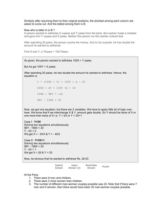 Similarly after resuming them to their original positions, the shortest among each column are
asked to come out. And the tallest among them is B.
Now who is taller A or B ?
A person wanted to withdraw X rupees and Y paise from the bank. But cashier made a mistake
and gave him Y rupees and X paise. Neither the person nor the cashier noticed that.
After spending 20 paise, the person counts the money. And to his surprise, he has double the
amount he wanted to withdraw.
Find X and Y. (1 Rupee = 100 Paise)
As given, the person wanted to withdraw 100X + Y paise.
But he got 100Y + X paise.
After spending 20 paise, he has double the amount he wanted to withdraw. Hence, the
equation is
2 * (100X + Y) = 100Y + X - 20
200X + 2Y = 100Y +X - 20
199X - 98Y = -20
98Y - 199X = 20
Now, we got one equation; but there are 2 variables. We have to apply little bit of logic over
here. We know that if we interchange X & Y, amount gets double. So Y should be twice of X or
one more than twice of X i.e. Y = 2X or Y = 2X+1
Case I : Y=2X
Solving two equations simultaneously
98Y - 199X = 20
Y - 2X = 0
We get X = - 20/3 & Y = - 40/2
Case II : Y=2X+1
Solving two equations simultaneously
98Y - 199X = 20
Y - 2X = 1
We get X = 26 & Y = 53
Now, its obvious that he wanted to withdraw Rs. 26.53
Submit
Answer
Users
Answer (2)
BrainVista
Answer
Puzzle
At the Party:
1. There were 9 men and children.
2. There were 2 more women than children.
3. The number of different man-woman couples possible was 24. Note that if there were 7
men and 5 women, then there would have been 35 man-woman couples possible.
 
