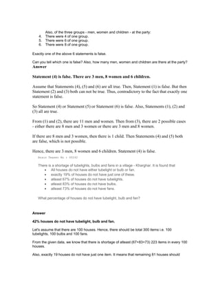 Also, of the three groups - men, women and children - at the party:
4. There were 4 of one group.
5. There were 6 of one group.
6. There were 8 of one group.
Exactly one of the above 6 statements is false.
Can you tell which one is false? Also, how many men, women and children are there at the party?
Answer
Statement (4) is false. There are 3 men, 8 women and 6 children.
Assume that Statements (4), (5) and (6) are all true. Then, Statement (1) is false. But then
Statement (2) and (3) both can not be true. Thus, contradictory to the fact that exactly one
statement is false.
So Statement (4) or Statement (5) or Statement (6) is false. Also, Statements (1), (2) and
(3) all are true.
From (1) and (2), there are 11 men and women. Then from (3), there are 2 possible cases
- either there are 8 men and 3 women or there are 3 men and 8 women.
If there are 8 men and 3 women, then there is 1 child. Then Statements (4) and (5) both
are false, which is not possible.
Hence, there are 3 men, 8 women and 6 children. Statement (4) is false.
Brain Teaser No : 00242
There is a shortage of tubelights, bulbs and fans in a village - Kharghar. It is found that
• All houses do not have either tubelight or bulb or fan.
• exactly 19% of houses do not have just one of these.
• atleast 67% of houses do not have tubelights.
• atleast 83% of houses do not have bulbs.
• atleast 73% of houses do not have fans.
What percentage of houses do not have tubelight, bulb and fan?
Answer
42% houses do not have tubelight, bulb and fan.
Let's assume that there are 100 houses. Hence, there should be total 300 items i.e. 100
tubelights, 100 bulbs and 100 fans.
From the given data, we know that there is shortage of atleast (67+83+73) 223 items in every 100
houses.
Also, exactly 19 houses do not have just one item. It means that remaining 81 houses should
 