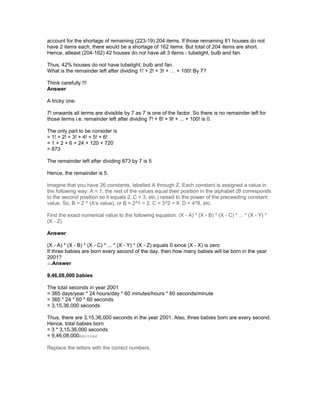 account for the shortage of remaining (223-19) 204 items. If those remaining 81 houses do not
have 2 items each, there would be a shortage of 162 items. But total of 204 items are short.
Hence, atleast (204-162) 42 houses do not have all 3 items - tubelight, bulb and fan.
Thus, 42% houses do not have tubelight, bulb and fan.
What is the remainder left after dividing 1! + 2! + 3! + … + 100! By 7?
Think carefully !!!
Answer
A tricky one.
7! onwards all terms are divisible by 7 as 7 is one of the factor. So there is no remainder left for
those terms i.e. remainder left after dividing 7! + 8! + 9! + ... + 100! is 0.
The only part to be consider is
= 1! + 2! + 3! + 4! + 5! + 6!
= 1 + 2 + 6 + 24 + 120 + 720
= 873
The remainder left after dividing 873 by 7 is 5
Hence, the remainder is 5.
Imagine that you have 26 constants, labelled A through Z. Each constant is assigned a value in
the following way: A = 1; the rest of the values equal their position in the alphabet (B corresponds
to the second position so it equals 2, C = 3, etc.) raised to the power of the preceeding constant
value. So, B = 2 ^ (A's value), or B = 2^1 = 2. C = 3^2 = 9. D = 4^9, etc.
Find the exact numerical value to the following equation: (X - A) * (X - B) * (X - C) * ... * (X - Y) *
(X - Z)
Answer
(X - A) * (X - B) * (X - C) * ... * (X - Y) * (X - Z) equals 0 since (X - X) is zero
If three babies are born every second of the day, then how many babies will be born in the year
2001?
SuAnswer
9,46,08,000 babies
The total seconds in year 2001
= 365 days/year * 24 hours/day * 60 minutes/hours * 60 seconds/minute
= 365 * 24 * 60 * 60 seconds
= 3,15,36,000 seconds
Thus, there are 3,15,36,000 seconds in the year 2001. Also, three babies born are every second.
Hence, total babies born
= 3 * 3,15,36,000 seconds
= 9,46,08,000bmitted
Replace the letters with the correct numbers.
 