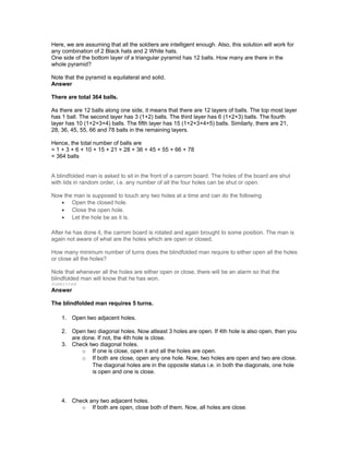 Here, we are assuming that all the soldiers are intelligent enough. Also, this solution will work for
any combination of 2 Black hats and 2 White hats.
One side of the bottom layer of a triangular pyramid has 12 balls. How many are there in the
whole pyramid?
Note that the pyramid is equilateral and solid.
Answer
There are total 364 balls.
As there are 12 balls along one side, it means that there are 12 layers of balls. The top most layer
has 1 ball. The second layer has 3 (1+2) balls. The third layer has 6 (1+2+3) balls. The fourth
layer has 10 (1+2+3+4) balls. The fifth layer has 15 (1+2+3+4+5) balls. Similarly, there are 21,
28, 36, 45, 55, 66 and 78 balls in the remaining layers.
Hence, the total number of balls are
= 1 + 3 + 6 + 10 + 15 + 21 + 28 + 36 + 45 + 55 + 66 + 78
= 364 balls
A blindfolded man is asked to sit in the front of a carrom board. The holes of the board are shut
with lids in random order, i.e. any number of all the four holes can be shut or open.
Now the man is supposed to touch any two holes at a time and can do the following.
• Open the closed hole.
• Close the open hole.
• Let the hole be as it is.
After he has done it, the carrom board is rotated and again brought to some position. The man is
again not aware of what are the holes which are open or closed.
How many minimum number of turns does the blindfolded man require to either open all the holes
or close all the holes?
Note that whenever all the holes are either open or close, there will be an alarm so that the
blindfolded man will know that he has won.
Submitted
Answer
The blindfolded man requires 5 turns.
1. Open two adjacent holes.
2. Open two diagonal holes. Now atleast 3 holes are open. If 4th hole is also open, then you
are done. If not, the 4th hole is close.
3. Check two diagonal holes.
o If one is close, open it and all the holes are open.
o If both are close, open any one hole. Now, two holes are open and two are close.
The diagonal holes are in the opposite status i.e. in both the diagonals, one hole
is open and one is close.
4. Check any two adjacent holes.
o If both are open, close both of them. Now, all holes are close.
 