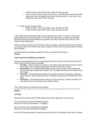 o If both are close, open both of them. Now, all holes are open.
o If one is open and one is close, invert them i.e. close the open hole and open the
close hole. Now, the diagonal holes are in the same status i.e. two holes in one
diagonal are open and in other are close.
5. Check any two diagonal holes.
o If both are open, close both of them. Now, all holes are close.
o If both are close, open both of them. Now, all holes are open.
In the middle of the confounded desert, there is the lost city of "Ash". To reach it, I will have to
travel overland by foot from the coast. On a trek like this, each person can only carry enough
rations for five days and the farthest we can travel in one day is 30 miles. Also, the city is 120
miles from the starting point.
What I am trying to figure out is the fewest number of persons, including myself, that I will need in
our Group so that I can reach the city, stay overnight, and then return to the coast without running
out of supplies.
How many persons (including myself) will I need to accomplish this mission?
Answer
Total 4 persons (including you) required.
It is given that each person can only carry enough rations for five days. And there are 4 persons.
Hence, total of 20 days rations is available.
1. First Day : 4 days of rations are used up. One person goes back using one day of rations
for the return trip. The rations remaining for the further trek is for 15 days.
2. Second Day : The remaining three people use up 3 days of rations. One person goes
back using 2 days of rations for the return trip. The rations remaining for the further trek is
for 10 days.
3. Third Day : The remaining two people use up 2 days of rations. One person goes back
using 3 days of rations for the return trip. The rations remaining for the further trek is for 5
days.
4. Fourth Day : The remaining person uses up one day of rations. He stays overnight. The
next day he returns to the coast using 4 days of rations.
Thus, total 4 persons, including you are required.
At what time after 4.00 p.m. is the minutes hand of a clock exactly aligned with the hour hand?
Answer
4:21:49.5
Assume that X minutes after 4.00 PM minute hand exactly aligns with and hour hand.
For every minute, minute hand travels 6 degrees.
Hence, for X minutes it will travel 6 * X degrees.
For every minute, hour hand travels 1/2 degrees.
Hence, for X minutes it will travel X/2 degrees.
At 4.00 PM, the angle between minute hand and hour hand is 120 degrees. Also, after X minutes,
 