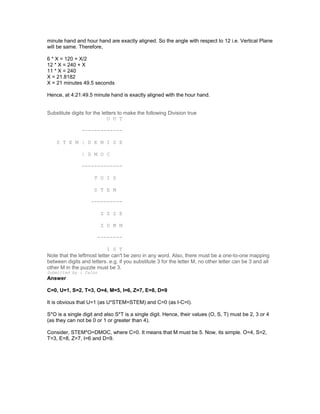 minute hand and hour hand are exactly aligned. So the angle with respect to 12 i.e. Vertical Plane
will be same. Therefore,
6 * X = 120 + X/2
12 * X = 240 + X
11 * X = 240
X = 21.8182
X = 21 minutes 49.5 seconds
Hence, at 4:21:49.5 minute hand is exactly aligned with the hour hand.
Substitute digits for the letters to make the following Division true
O U T
-------------
S T E M | D E M I S E
| D M O C
-------------
T U I S
S T E M
----------
Z Z Z E
Z U M M
--------
I S T
Note that the leftmost letter can't be zero in any word. Also, there must be a one-to-one mapping
between digits and letters. e.g. if you substitute 3 for the letter M, no other letter can be 3 and all
other M in the puzzle must be 3.
Submitted by : Calon
Answer
C=0, U=1, S=2, T=3, O=4, M=5, I=6, Z=7, E=8, D=9
It is obvious that U=1 (as U*STEM=STEM) and C=0 (as I-C=I).
S*O is a single digit and also S*T is a single digit. Hence, their values (O, S, T) must be 2, 3 or 4
(as they can not be 0 or 1 or greater than 4).
Consider, STEM*O=DMOC, where C=0. It means that M must be 5. Now, its simple. O=4, S=2,
T=3, E=8, Z=7, I=6 and D=9.
 