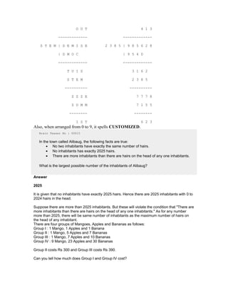 O U T 4 1 3
------------- -------------
S T E M | D E M I S E 2 3 8 5 | 9 8 5 6 2 8
| D M O C | 9 5 4 0
------------- -------------
T U I S 3 1 6 2
S T E M 2 3 8 5
---------- ----------
Z Z Z E 7 7 7 8
Z U M M 7 1 5 5
-------- --------
I S T 6 2 3
Also, when arranged from 0 to 9, it spells CUSTOMIZED.
Brain Teaser No : 00015
In the town called Alibaug, the following facts are true:
• No two inhabitants have exactly the same number of hairs.
• No inhabitants has exactly 2025 hairs.
• There are more inhabitants than there are hairs on the head of any one inhabitants.
What is the largest possible number of the inhabitants of Alibaug?
Answer
2025
It is given that no inhabitants have exactly 2025 hairs. Hence there are 2025 inhabitants with 0 to
2024 hairs in the head.
Suppose there are more than 2025 inhabitants. But these will violate the condition that "There are
more inhabitants than there are hairs on the head of any one inhabitants." As for any number
more than 2025, there will be same number of inhabitants as the maximum number of hairs on
the head of any inhabitant.
There are four groups of Mangoes, Apples and Bananas as follows:
Group I : 1 Mango, 1 Apples and 1 Banana
Group II : 1 Mango, 5 Apples and 7 Bananas
Group III : 1 Mango, 7 Apples and 10 Bananas
Group IV : 9 Mango, 23 Apples and 30 Bananas
Group II costs Rs 300 and Group III costs Rs 390.
Can you tell how much does Group I and Group IV cost?
 