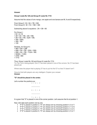 Answer
Group I costs Rs 120 and Group IV costs Rs 1710
Assume that the values of one mango, one apple and one banana are M, A and B respectively.
From Group II : M + 5A + 7B = 300
From Group III : M + 7A + 10B = 390
Subtracting above to equations : 2A + 3B = 90
For Group I :
= M + A + B
= (M + 5A + 7B) - (4A + 6B)
= (M + 5A + 7B) - 2(2A + 3B)
= 300 - 2(90)
= 300 - 180
= 120
Similarly, for Group IV :
= 9M + 23A + 30B
= 9(M + 5A + 7B) - (22A + 33B)
= 9(M + 5A + 7B) - 11(2A + 3B)
= 9(300) - 11(90)
= 2700 - 990
= 1710
Thus, Group I costs Rs 120 and Group IV costs Rs 1710.
Tic-Tac-Toe is being played. One 'X' has been placed in one of the corners. No 'O' has been
placed yet.
Where does the player that is playing 'O' has to put his first 'O' so that 'X' doesn't win?
Assume that both players are very intelligent. Explain your answer
Answer
"O" should be placed in the center.
Let's number the positions as:
1 | 2 | 3
---------
4 | 5 | 6
---------
7 | 8 | 9
It is given that "X" is placed in one of the corner position. Let's assume that its at position 1.
Now, let's take each position one by one.
• If "O" is placed in position 2, "X" can always win by choosing position 4, 5 or 7.
• If "O" is placed in position 3, "X" can always win by choosing position 4, 7 or 9.
• If "O" is placed in position 4, "X" can always win by choosing position 2, 3 or 5.
• If "O" is placed in position 6, "X" can always win by choosing position 3, 5 or 7.
 