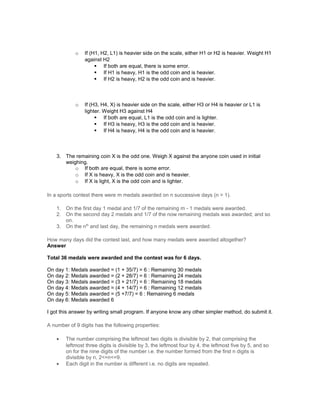 o If (H1, H2, L1) is heavier side on the scale, either H1 or H2 is heavier. Weight H1
against H2
 If both are equal, there is some error.
 If H1 is heavy, H1 is the odd coin and is heavier.
 If H2 is heavy, H2 is the odd coin and is heavier.
o If (H3, H4, X) is heavier side on the scale, either H3 or H4 is heavier or L1 is
lighter. Weight H3 against H4
 If both are equal, L1 is the odd coin and is lighter.
 If H3 is heavy, H3 is the odd coin and is heavier.
 If H4 is heavy, H4 is the odd coin and is heavier.
3. The remaining coin X is the odd one. Weigh X against the anyone coin used in initial
weighing.
o If both are equal, there is some error.
o If X is heavy, X is the odd coin and is heavier.
o If X is light, X is the odd coin and is lighter.
In a sports contest there were m medals awarded on n successive days (n > 1).
1. On the first day 1 medal and 1/7 of the remaining m - 1 medals were awarded.
2. On the second day 2 medals and 1/7 of the now remaining medals was awarded; and so
on.
3. On the nth
and last day, the remaining n medals were awarded.
How many days did the contest last, and how many medals were awarded altogether?
Answer
Total 36 medals were awarded and the contest was for 6 days.
On day 1: Medals awarded = (1 + 35/7) = 6 : Remaining 30 medals
On day 2: Medals awarded = (2 + 28/7) = 6 : Remaining 24 medals
On day 3: Medals awarded = (3 + 21/7) = 6 : Remaining 18 medals
On day 4: Medals awarded = (4 + 14/7) = 6 : Remaining 12 medals
On day 5: Medals awarded = (5 +7/7) = 6 : Remaining 6 medals
On day 6: Medals awarded 6
I got this answer by writing small program. If anyone know any other simpler method, do submit it.
A number of 9 digits has the following properties:
• The number comprising the leftmost two digits is divisible by 2, that comprising the
leftmost three digits is divisible by 3, the leftmost four by 4, the leftmost five by 5, and so
on for the nine digits of the number i.e. the number formed from the first n digits is
divisible by n, 2<=n<=9.
• Each digit in the number is different i.e. no digits are repeated.
 