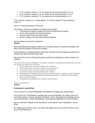 • If "O" is placed in position 7, "X" can always win by choosing position 2, 3 or 9.
• If "O" is placed in position 8, "X" can always win by choosing position 3, 5 or 7.
• If "O" is placed in position 9, "X" can always win by choosing position 3, or 7.
If "O" is placed in position 5 i.e. center position, "X" can't win unless "O" does something
foolish ;))
Hence, "O" should be placed in the center.
Amit, Bhavin, Himanshu and Rakesh are sitting around a table.
• The Electonics Engineer is sitting to the left of the Mechanical Engineer.
• Amit is sitting opposite to Computer Engineer.
• Himanshu likes to play Computer Games.
• Bhavin is sitting to the right of the Chemical Engineer.
Can you figure out everyone's profession?
Answer
Amit is the Mechanical Engineer. Bhavin is the Computer Engineer. Himanshu and Rakesh are
either Chemical Engineer or Elecronics Engineer.
Amit and Bhavin are sitting opposite to each other. Whereas Chemical Engineer and Elecronics
Engineer are sitting opposite to each other.
We cannot find out who is Chemical Engineer and Elecronics Engineer as data provided is not
sufficient
Five friends with surname Batliwala, Pocketwala, Talawala, Chunawala and Natakwala have their
first name and middle name as follow.
1. Four of them have a first and middle name of Paresh.
2. Three of them have a first and middle name of Kamlesh.
3. Two of them have a first and middle name of Naresh.
4. One of them have a first and middle name of Elesh.
5. Pocketwala and Talawala, either both are named Kamlesh or neither is named Kamlesh.
6. Either Batliwala and Pocketwala both are named Naresh or Talawala and Chunawala
both are named Naresh.
7. Chunawala and Natakwala are not both named Paresh.
Who is named Elesh?
Answer
Pocketwala is named Elesh.
From (1) and (7), it is clear that Batliwala, Pocketwala and Talawala are named Paresh.
From (6) and (5), if Pocketwala or Talawala both are named Kamlesh, then either of them will
have three names i.e. Paresh, Kamlesh and Naresh. Hence, Pocketwala and Talawala both are
not named Kamlesh. It means that Batliwala, Chunawala and Natakwala are named Kamlesh.
Now it is clear that Talawala and Chunawala are named Naresh. Also, Pocketwala is named
Elesh.
Mr. Wagle goes to work by a bus. One day he falls asleep when the bus still has twice as far to
go as it has already gone.
 