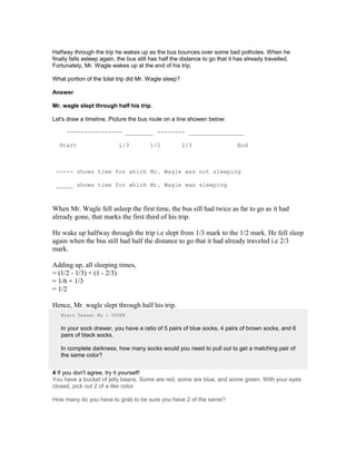 Halfway through the trip he wakes up as the bus bounces over some bad potholes. When he
finally falls asleep again, the bus still has half the distance to go that it has already travelled.
Fortunately, Mr. Wagle wakes up at the end of his trip.
What portion of the total trip did Mr. Wagle sleep?
Answer
Mr. wagle slept through half his trip.
Let's draw a timeline. Picture the bus route on a line showen below:
---------------- ________ -------- ________________
Start 1/3 1/2 2/3 End
----- shows time for which Mr. Wagle was not sleeping
_____ shows time for which Mr. Wagle was sleeping
When Mr. Wagle fell asleep the first time, the bus sill had twice as far to go as it had
already gone, that marks the first third of his trip.
He wake up halfway through the trip i.e slept from 1/3 mark to the 1/2 mark. He fell sleep
again when the bus still had half the distance to go that it had already traveled i.e 2/3
mark.
Adding up, all sleeping times,
= (1/2 - 1/3) + (1 - 2/3)
= 1/6 + 1/3
= 1/2
Hence, Mr. wagle slept through half his trip.
Brain Teaser No : 00068
In your sock drawer, you have a ratio of 5 pairs of blue socks, 4 pairs of brown socks, and 6
pairs of black socks.
In complete darkness, how many socks would you need to pull out to get a matching pair of
the same color?
4 If you don't agree, try it yourself!
You have a bucket of jelly beans. Some are red, some are blue, and some green. With your eyes
closed, pick out 2 of a like color.
How many do you have to grab to be sure you have 2 of the same?
 