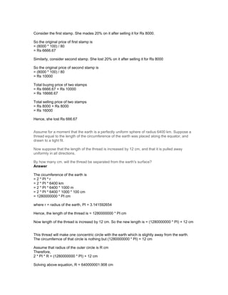 Consider the first stamp. She mades 20% on it after selling it for Rs 8000.
So the original price of first stamp is
= (8000 * 100) / 80
= Rs 6666.67
Similarly, consider second stamp. She lost 20% on it after selling it for Rs 8000
So the original price of second stamp is
= (8000 * 100) / 80
= Rs 10000
Total buying price of two stamps
= Rs 6666.67 + Rs 10000
= Rs 16666.67
Total selling price of two stamps
= Rs 8000 + Rs 8000
= Rs 16000
Hence, she lost Rs 666.67
Assume for a moment that the earth is a perfectly uniform sphere of radius 6400 km. Suppose a
thread equal to the length of the circumference of the earth was placed along the equator, and
drawn to a tight fit.
Now suppose that the length of the thread is increased by 12 cm, and that it is pulled away
uniformly in all directions.
By how many cm. will the thread be separated from the earth's surface?
Answer
The cicumference of the earth is
= 2 * PI * r
= 2 * PI * 6400 km
= 2 * PI * 6400 * 1000 m
= 2 * PI * 6400 * 1000 * 100 cm
= 1280000000 * PI cm
where r = radius of the earth, PI = 3.141592654
Hence, the length of the thread is = 1280000000 * PI cm
Now length of the thread is increasd by 12 cm. So the new length is = (1280000000 * PI) + 12 cm
This thread will make one concentric circle with the earth which is slightly away from the earth.
The circumfernce of that circle is nothing but (1280000000 * PI) + 12 cm
Assume that radius of the outer circle is R cm
Therefore,
2 * PI * R = (1280000000 * PI) + 12 cm
Solving above equation, R = 640000001.908 cm
 