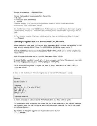 Radius of the earth is r = 640000000 cm
Hence, the thread will be separatedfrom the earth by
= R - r cm
= 640000001.908 - 640000000
= 1.908 cm
Scientist decided to do a study on the population growth of rabbits. Inside a controlled
environment, 1000 rabbits were placed.
Six months later, there were 1000Z rabbits. At the beginning of the 3rd year, there were roughly
2828Z rabbits, which was 4 times what the scientists placed in there at the beginning of the 1st
year.
If Z is a positive variable, how many rabbits would be there at the beginning of the 11th year?
SubmiAnswer
At the beginning of the 11th year, there would be 1,024,000 rabbits.
At the beginning, there were 1000 rabbits. Also, there were 4000 rabbits at the beginning of third
year which is equal to 2828Z. Thus, Z = 4000/2828 i.e. 1.414 (the square root of 2)
Note that 2828Z can be represented as 2000*Z*Z (Z=1.414), which can be further simplified as
1000*Z*Z*Z*Z
Also, it is given that at the end of 6 months, there were 1000Z rabbits.
It is clear that the population growth is 1.414 times every six months i.e. 2 times every year. After
N years, the population would be 1000*(Z^(2N)) i.e. 1000*(2^N)
Thus, at the beginning of the 11th year (i.e. after 10 years), there would be 1000*(2^10) i.e.
1,024,000 rabbits.
tted
A class of 100 students. 24 of them are girls and 32 are not. Which base am I using?
Answer
Let the base be X.
Therefore
(X*X + X*0 + 0) = (2*X +4) + (3*X + 2)
X*X = 5*X + 6
X*X - 5*X -6 = 0
(X-6)(X+1) = 0
Therefore base is 6
A man is stranded on a desert island. All he has to drink is a 20oz bottle of sprite.
To conserve his drink he decides that on the first day he will drink one oz and the refill the bottle
back up with water. On the 2nd day he will drink 2oz and refill the bottle. On the 3rd day he will
drink 3oz and so on...
By the time all the sprite is gone, how much water has he drunk?
SubmittAnswer
 