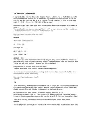 The man drunk 190oz of water.
It is given that the man has 20oz bottle of sprite. Also, he will drink 1oz on the first day and refill
the bottle with water, will drink 2oz on the second day and refill the bottle, will drink 3oz on the
third day and refill the bottle, and so on till 20th day. Thus at the end of 20 days, he must have
drunk (1 + 2 + 3 + 4 + ..... +18 + 19 + 20) = 210oz of liquid.
Out of that 210oz, 20oz is the sprite which he had initially. Hence, he must have drunk 190oz of
water.ed
You have four 9's and you may use any of the (+, -, /, *) as many times as you like. I want to see
a mathematical expression which uses the four 9's to = 100
How many such expressions can you make?
Submitted
Answer
There are 5 such expressions.
99 + (9/9) = 100
(99/.99) = 100
(9/.9) * (9/.9) = 100
((9*9) + 9)/.9 = 100
(99-9)/.9 = 100
Two planes take off at the same exact moment. They are flying across the Atlantic. One leaves
New York and is flying to Paris at 500 miles per hour. The other leaves Paris and is flying to New
York at only 450 miles per hour ( because of a strong head wind ).
Which one will be closer to Paris when they meet?
They will both be the same distance from Paris when they meet!!!
12 members were present at a board meeting. Each member shook hands with all of the other
members before & after the meeting.
How many hand shakes were there?
Answer
132
Think of it this way: the first person shakes hands with 11 people, the second person also shakes
hands with 11 people, but you only count 10, because the hand shake with the first person was
already counted. Then add 9 for the third person, 8 for the fourth, & so on.
66 hand shakes took place before & 66 after the meeting, for a total of 132.
Arrange five planets such that 4 of them add up to 5th planet numerically. Each of the letters of
the planet should represent a unique number from the range 0 - 9. You have to use all ten digits.
There is an amazing mathematical relationship exists among the names of the planet.
Answer
The tought process is initially to find planets such that the total number of alphabets in them is 10.
 