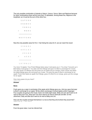 The only possible combination of planets is Saturn, Uranus, Venus, Mars and Neptune because
for other combinations there will be more than 10 alphabets. Among these five, Neptune is the
lenghtiest, so it must be the sum of the other four.
S A T U R N
U R A N U S
V E N U S
+ M A R S
--------------
N E P T U N E
Now the only possible value for N is 1. By finding the value for S, we can reach the result:
3 5 8 6 9 1
6 9 5 1 6 3
2 0 1 6 3
+ 4 5 9 3
--------------
1 0 7 8 6 1 0
You have 14 apples. Your Friend Marge takes away 3 and gives you 2. You drop 7 but pick up 4.
Bret takes 4 and gives 5. You take one from Marge and give it to Bret in exchange for 3 more.
You give those 3 to Marge and she gives you an apple and an orange. Frank comes and takes
the apple Marge gave you and gives you a pear. You give the pear to Bret in exchange for an
apple. Frank then takes an apple from Marge, gives it to Bret for an orange, gives you the orange
for an apple.
How many pears do you have?
Submitted
Answer
None
Frank gave you a pear in exchange of the apple which Marge gave you. And you gave that pear
to Bret in exchange for an apple. All the others exchanges involved apples and/or organges.
Four couples are going to the movie. Each row holds eight seats. Betty and Jim don't want to sit
next to Alice and Tom. Alice and Tom don't want to sit next to Gertrude and Bill. On the
otherhand, Sally and Bob don't want to sit next to Betty and Jim.
How can the couples arrange themselves in a row so that they all sit where they would like?
Submitted by : Tara Smith
Answer
From the given data, it can be inferred that:
 