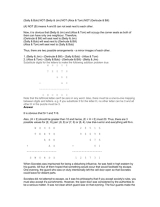 (Sally & Bob) NOT (Betty & Jim) NOT (Alice & Tom) NOT (Gertrude & Bill)
(A) NOT (B) means A and B can not seat next to each other.
Now, it is obvious that (Betty & Jim) and (Alice & Tom) will occupy the corner seats as both of
them can have only one neighbour. Therefore,
(Gertrude & Bill) will seat next to (Betty & Jim)
(Sally & Bob) will seat next to (Gertrude & Bill)
(Alice & Tom) will seat next to (Sally & Bob)
Thus, there are two possible arrangements - a mirror images of each other.
1. (Betty & Jim) - (Gertrude & Bill) - (Sally & Bob) - (Alice & Tom)
2. (Alice & Tom) - (Sally & Bob) - (Gertrude & Bill) - (Betty & Jim)
Substitute digits for the letters to make the following addition problem true.
W H O S E
T E E T H
A R E
+ A S
-------------------
S W O R D S
Note that the leftmost letter can't be zero in any word. Also, there must be a one-to-one mapping
between digits and letters. e.g. if you substitute 3 for the letter H, no other letter can be 3 and all
other H in the puzzle must be 3.
Answer
It is obvious that S=1 and T=9.
Also, (H + E) should be greater than 10 and hence, (E + H + E) must 20. Thus, there are 3
possible values for (E, H) pair: (6, 8) or (7, 6) or (8, 4). Use trial-n-error and everything will fit-in.
W H O S E 2 8 5 1 6
T E E T H 9 6 6 9 8
A R E 4 7 6
+ A S + 4 1
------------------- -------------------
S W O R D S 1 2 5 7 3 1
When Socrates was imprisoned for being a disturbing influence, he was held in high esteem by
his guards. All four of them hoped that something would occur that would facilitate his escape.
One evening, the guard who was on duty intentionally left the cell door open so that Socrates
could leave for distant parts.
Socrates did not attempt to escape, as it was his philosophy that if you accept society's rules, you
must also accept it's punishments. However, the open door was considered by the authorities to
be a serious matter. It was not clear which guard was on that evening. The four guards make the
 