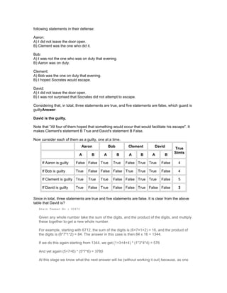 following statements in their defense:
Aaron:
A) I did not leave the door open.
B) Clement was the one who did it.
Bob:
A) I was not the one who was on duty that evening.
B) Aaron was on duty.
Clement:
A) Bob was the one on duty that evening.
B) I hoped Socrates would escape.
David:
A) I did not leave the door open.
B) I was not surprised that Socrates did not attempt to escape.
Considering that, in total, three statements are true, and five statements are false, which guard is
guiltyAnswer
David is the guilty.
Note that "All four of them hoped that something would occur that would facilitate his escape". It
makes Clement's statement B True and David's statement B False.
Now consider each of them as a guilty, one at a time.
Aaron Bob Clement David
True
Stmts
A B A B A B A B
If Aaron is guilty False False True True False True True False 4
If Bob is guilty True False False False True True True False 4
If Clement is guilty True True True False False True True False 5
If David is guilty True False True False False True False False 3
Since in total, three statements are true and five statements are false. It is clear from the above
table that David is?
Brain Teaser No : 00474
Given any whole number take the sum of the digits, and the product of the digits, and multiply
these together to get a new whole number.
For example, starting with 6712, the sum of the digits is (6+7+1+2) = 16, and the product of
the digits is (6*7*1*2) = 84. The answer in this case is then 84 x 16 = 1344.
If we do this again starting from 1344, we get (1+3+4+4) * (1*3*4*4) = 576
And yet again (5+7+6) * (5*7*6) = 3780
At this stage we know what the next answer will be (without working it out) because, as one
 