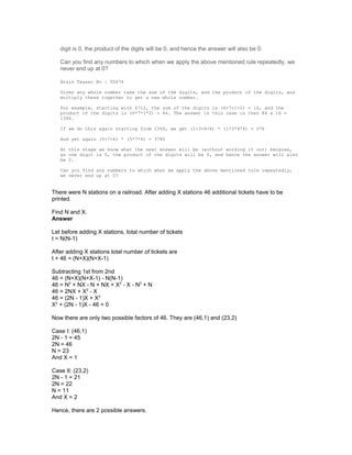 digit is 0, the product of the digits will be 0, and hence the answer will also be 0.
Can you find any numbers to which when we apply the above mentioned rule repeatedly, we
never end up at 0?
Brain Teaser No : 00474
Given any whole number take the sum of the digits, and the product of the digits, and
multiply these together to get a new whole number.
For example, starting with 6712, the sum of the digits is (6+7+1+2) = 16, and the
product of the digits is (6*7*1*2) = 84. The answer in this case is then 84 x 16 =
1344.
If we do this again starting from 1344, we get (1+3+4+4) * (1*3*4*4) = 576
And yet again (5+7+6) * (5*7*6) = 3780
At this stage we know what the next answer will be (without working it out) because,
as one digit is 0, the product of the digits will be 0, and hence the answer will also
be 0.
Can you find any numbers to which when we apply the above mentioned rule repeatedly,
we never end up at 0?
There were N stations on a railroad. After adding X stations 46 additional tickets have to be
printed.
Find N and X.
Answer
Let before adding X stations, total number of tickets
t = N(N-1)
After adding X stations total number of tickets are
t + 46 = (N+X)(N+X-1)
Subtracting 1st from 2nd
46 = (N+X)(N+X-1) - N(N-1)
46 = N2
+ NX - N + NX + X2
- X - N2
+ N
46 = 2NX + X2
- X
46 = (2N - 1)X + X2
X2
+ (2N - 1)X - 46 = 0
Now there are only two possible factors of 46. They are (46,1) and (23,2)
Case I: (46,1)
2N - 1 = 45
2N = 46
N = 23
And X = 1
Case II: (23,2)
2N - 1 = 21
2N = 22
N = 11
And X = 2
Hence, there are 2 possible answers.
 