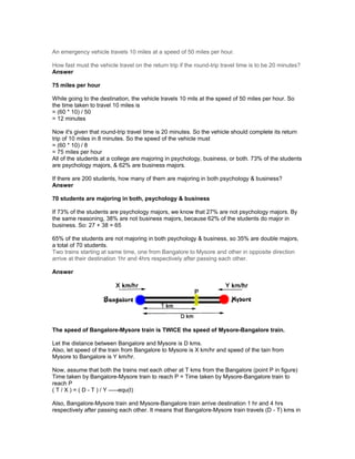 An emergency vehicle travels 10 miles at a speed of 50 miles per hour.
How fast must the vehicle travel on the return trip if the round-trip travel time is to be 20 minutes?
Answer
75 miles per hour
While going to the destination, the vehicle travels 10 mils at the speed of 50 miles per hour. So
the time taken to travel 10 miles is
= (60 * 10) / 50
= 12 minutes
Now it's given that round-trip travel time is 20 minutes. So the vehicle should complete its return
trip of 10 miles in 8 minutes. So the speed of the vehicle must
= (60 * 10) / 8
= 75 miles per hour
All of the students at a college are majoring in psychology, business, or both. 73% of the students
are psychology majors, & 62% are business majors.
If there are 200 students, how many of them are majoring in both psychology & business?
Answer
70 students are majoring in both, psychology & business
If 73% of the students are psychology majors, we know that 27% are not psychology majors. By
the same reasoning, 38% are not business majors, because 62% of the students do major in
business. So: 27 + 38 = 65
65% of the students are not majoring in both psychology & business, so 35% are double majors,
a total of 70 students.
Two trains starting at same time, one from Bangalore to Mysore and other in opposite direction
arrive at their destination 1hr and 4hrs respectively after passing each other.
Answer
The speed of Bangalore-Mysore train is TWICE the speed of Mysore-Bangalore train.
Let the distance between Bangalore and Mysore is D kms.
Also, let speed of the train from Bangalore to Mysore is X km/hr and speed of the tain from
Mysore to Bangalore is Y km/hr.
Now, assume that both the trains met each other at T kms from the Bangalore (point P in figure)
Time taken by Bangalore-Mysore train to reach P = Time taken by Mysore-Bangalore train to
reach P
( T / X ) = ( D - T ) / Y -----equ(I)
Also, Bangalore-Mysore train and Mysore-Bangalore train arrive destination 1 hr and 4 hrs
respectively after passing each other. It means that Bangalore-Mysore train travels (D - T) kms in
 