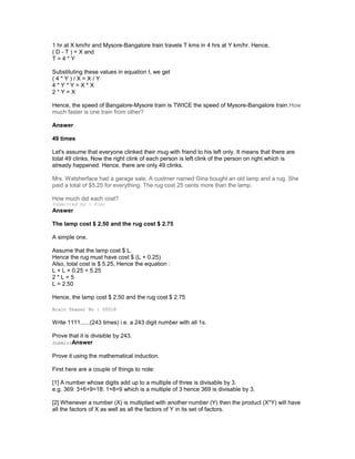 1 hr at X km/hr and Mysore-Bangalore train travels T kms in 4 hrs at Y km/hr. Hence,
( D - T ) = X and
T = 4 * Y
Substituting these values in equation I, we get
( 4 * Y ) / X = X / Y
4 * Y * Y = X * X
2 * Y = X
Hence, the speed of Bangalore-Mysore train is TWICE the speed of Mysore-Bangalore train.How
much faster is one train from other?
Answer
49 times
Let's assume that everyone clinked their mug with friend to his left only. It means that there are
total 49 clinks. Now the right clink of each person is left clink of the person on right which is
already happened. Hence, there are only 49 clinks.
Mrs. Watsherface had a garage sale. A custmer named Gina bought an old lamp and a rug. She
paid a total of $5.25 for everything. The rug cost 25 cents more than the lamp.
How much did each cost?
Submitted by : Kimi
Answer
The lamp cost $ 2.50 and the rug cost $ 2.75
A simple one.
Assume that the lamp cost $ L.
Hence the rug must have cost $ (L + 0.25)
Also, total cost is $ 5.25, Hence the equation :
L + L + 0.25 = 5.25
2 * L = 5
L = 2.50
Hence, the lamp cost $ 2.50 and the rug cost $ 2.75
Brain Teaser No : 00518
Write 1111......(243 times) i.e. a 243 digit number with all 1s.
Prove that it is divisible by 243.
SubmittAnswer
Prove it using the mathematical induction.
First here are a couple of things to note:
[1] A number whose digits add up to a multiple of three is divisable by 3.
e.g. 369: 3+6+9=18: 1+8=9 which is a multiple of 3 hence 369 is divisable by 3.
[2] Whenever a number (X) is multiplied with another number (Y) then the product (X*Y) will have
all the factors of X as well as all the factors of Y in its set of factors.
 