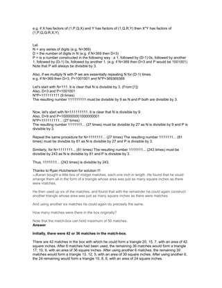e.g. if X has factors of (1,P,Q,X) and Y has factors of (1,Q,R,Y) then X*Y has factors of
(1,P,Q,Q,R,X,Y).
Let
N = any series of digits (e.g. N=369)
D = the number of digits in N (e.g. if N=369 then D=3)
P = is a number constructed in the following way : a 1, followed by (D-1) 0s, followed by another
1, followed by (D-1) 0s, followed by another 1. (e.g. if N=369 then D=3 and P would be 1001001)
Note that P will always be divisible by 3.
Also, if we multiply N with P we are essentially repeating N for (D-1) times.
e.g. if N=369 then D=3, P=1001001 and N*P=369369369
Let's start with N=111. It is clear that N is divisible by 3. (From [1])
Also, D=3 and P=1001001
N*P=111111111 (9 times)
The resulting number 111111111 must be divisible by 9 as N and P both are divisible by 3.
Now, let's start with N=111111111. It is clear that N is divisible by 9.
Also, D=9 and P=1000000001000000001
N*P=111111111... (27 times)
The resulting number 1111111... (27 times) must be divisible by 27 as N is divisible by 9 and P is
divisible by 3.
Repeat the same procedure for N=1111111... (27 times) The resulting number 1111111... (81
times) must be divisible by 81 as N is divisible by 27 and P is divisible by 3.
Similarly, for N=1111111... (81 times) The resulting number 1111111... (243 times) must be
divisible by 243 as N is divisible by 81 and P is divisible by 3.
Thus, 1111111... (243 times) is divisible by 243.
Thanks to Ryan Hutcherson for solution !!!
edKaran bought a little box of midget matches, each one inch in length. He found that he could
arrange them all in the form of a triangle whose area was just as many square inches as there
were matches.
He then used up six of the matches, and found that with the remainder he could again construct
another triangle whose area was just as many square inches as there were matches.
And using another six matches he could again do precisely the same.
How many matches were there in the box originally?
Note that the match-box can hold maximum of 50 matches.
Answer
Initially, there were 42 or 36 matches in the match-box.
There are 42 matches in the box with which he could form a triangle 20, 15, 7, with an area of 42
square inches. After 6 matches had been used, the remaining 36 matches would form a triangle
17, 10, 9, with an area of 36 square inches. After using another 6 matches, the remaining 30
matches would form a triangle 13, 12, 5, with an area of 30 square inches. After using another 6,
the 24 remaining would form a triangle 10, 8, 6, with an area of 24 square inches.
 