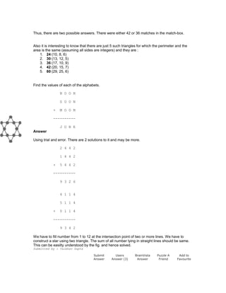 Thus, there are two possible answers. There were either 42 or 36 matches in the match-box.
Also it is interesting to know that there are just 5 such triangles for which the perimeter and the
area is the same (assuming all sides are integers) and they are :
1. 24 (10, 8, 6)
2. 30 (13, 12, 5)
3. 36 (17, 10, 9)
4. 42 (20, 15, 7)
5. 60 (29, 25, 6)
Find the values of each of the alphabets.
N O O N
S O O N
+ M O O N
----------
J U N E
Answer
Using trial and error. There are 2 solutions to it and may be more.
2 4 4 2
1 4 4 2
+ 5 4 4 2
----------
9 3 2 6
4 1 1 4
5 1 1 4
+ 0 1 1 4
----------
9 3 4 2
We have to fill number from 1 to 12 at the intersection point of two or more lines. We have to
construct a star using two triangle. The sum of all number lying in straight lines should be same.
This can be easilty understood by the fig. and hence solved.
Submitted by : Vaibhav Gupta
Submit
Answer
Users
Answer (3)
BrainVista
Answer
Puzzle A
Friend
Add to
Favourite
 