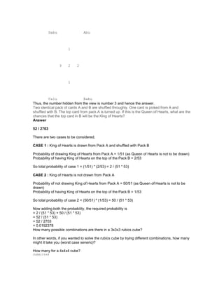 Dabu Abu
1
3 2 2
1
Calu Babu
Thus, the number hidden from the view is number 3 and hence the answer.
Two identical pack of cards A and B are shuffled throughly. One card is picked from A and
shuffled with B. The top card from pack A is turned up. If this is the Queen of Hearts, what are the
chances that the top card in B will be the King of Hearts?
Answer
52 / 2703
There are two cases to be considered.
CASE 1 : King of Hearts is drawn from Pack A and shuffled with Pack B
Probability of drawing King of Hearts from Pack A = 1/51 (as Queen of Hearts is not to be drawn)
Probability of having King of Hearts on the top of the Pack B = 2/53
So total probability of case 1 = (1/51) * (2/53) = 2 / (51 * 53)
CASE 2 : King of Hearts is not drawn from Pack A
Probability of not drawing King of Hearts from Pack A = 50/51 (as Queen of Hearts is not to be
drawn)
Probability of having King of Hearts on the top of the Pack B = 1/53
So total probability of case 2 = (50/51) * (1/53) = 50 / (51 * 53)
Now adding both the probability, the required probability is
= 2 / (51 * 53) + 50 / (51 * 53)
= 52 / (51 * 53)
= 52 / 2703
= 0.0192378
How many possible combinations are there in a 3x3x3 rubics cube?
In other words, if you wanted to solve the rubics cube by trying different combinations, how many
might it take you (worst case senerio)?
How many for a 4x4x4 cube?
Submitted
 