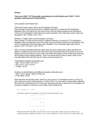 Answer
There are 4.3252 * 10^19 possible combinations for 3x3x3 Rubics and 7.4012 * 10^45
possible combinations for 4x4x4 Rubics.
Let's consider 3x3x3 Rubics first.
There are 8 corner cubes, which can be arranged in 8! ways.
Each of these 8 cubes can be turned in 3 different directions, so there are 3^8 orientations
altogether. But if you get all but one of the corner cube into chosen positions and orientations,
only one of 3 orientations of the final corner cube is possible. Thus, total ways corner cubes can
be placed = (8!) * (3^8)/8 = (8!) * (3^7)
Similarly, 12 edge cubes can be arranged in 12! ways.
Each of these 12 cubes can be turned in 2 different directions, so there are 2^12 orientations
altogether. But if you get all but one of the edge cube into chosen positions and orientations, only
one of 2 orientations of the final edge cube is possible. Thus, total ways edge cubes can be
placed = (12!) * (2^12)/2 = (12!) * (2^11)
Here, we have essentially pulled the cubes apart and stuck cubes back in place wherever we
please. In reality, we can only move cubes around by turning the faces of the cubes. It turns out
that you can't turn the faces in such a way as to switch the positions of two cubes while returning
all the others to their original positions. Thus if you get all but two cubes in place, there is only
one attainable choice for them (not 2!). Hence, we must divide by 2.
Total different possible combinations are
= [(8!) * (3^7)] * [(12!) * (2^11)] / 2
= (8!) * (3^7) * (12!) * (2^10)
= 4.3252 * 10^19
Similarly, for 4x4x4 Rubics total different possible combinations are
= [(8!) * (3^7)] * [(24!)] * [(24!) / (4!^6)] / 24
= 7.4011968 * 10^45
Note that there are 24 edge cubes, which you can not turn in 2 orientations (hence no 2^24 / 2).
Also, there are 4 center cubes per face i.e. (24!) / (4!^6). You can switch 2 cubes without affecting
the rest of the combination as 4*4*4 has even dimensions (hence no division by 2). But pattern on
one side is rotated in 4 directions over 6 faces, hence divide by 24.
Brain Teaser No : 00528
Substitute digits for the letters to make the following relation true.
N E V E R
L E A V E
+ M E
-----------------
A L O N E
Note that the leftmost letter can't be zero in any word. Also, there must be a one-to-one
mapping between digits and letters. e.g. if you substitute 3 for the letter M, no other letter can
 