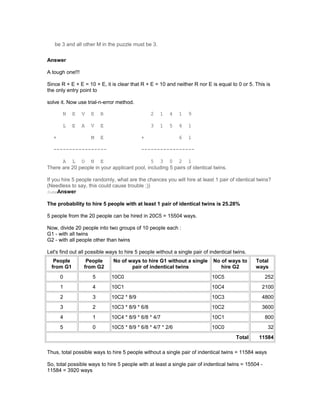be 3 and all other M in the puzzle must be 3.
Answer
A tough one!!!
Since R + E + E = 10 + E, it is clear that R + E = 10 and neither R nor E is equal to 0 or 5. This is
the only entry point to
solve it. Now use trial-n-error method.
N E V E R 2 1 4 1 9
L E A V E 3 1 5 4 1
+ M E + 6 1
----------------- -----------------
A L O N E 5 3 0 2 1
There are 20 people in your applicant pool, including 5 pairs of identical twins.
If you hire 5 people randomly, what are the chances you will hire at least 1 pair of identical twins?
(Needless to say, this could cause trouble ;))
SubmAnswer
The probability to hire 5 people with at least 1 pair of identical twins is 25.28%
5 people from the 20 people can be hired in 20C5 = 15504 ways.
Now, divide 20 people into two groups of 10 people each :
G1 - with all twins
G2 - with all people other than twins
Let's find out all possible ways to hire 5 people without a single pair of indentical twins.
People
from G1
People
from G2
No of ways to hire G1 without a single
pair of indentical twins
No of ways to
hire G2
Total
ways
0 5 10C0 10C5 252
1 4 10C1 10C4 2100
2 3 10C2 * 8/9 10C3 4800
3 2 10C3 * 8/9 * 6/8 10C2 3600
4 1 10C4 * 8/9 * 6/8 * 4/7 10C1 800
5 0 10C5 * 8/9 * 6/8 * 4/7 * 2/6 10C0 32
Total 11584
Thus, total possible ways to hire 5 people without a single pair of indentical twins = 11584 ways
So, total possible ways to hire 5 people with at least a single pair of indentical twins = 15504 -
11584 = 3920 ways
 