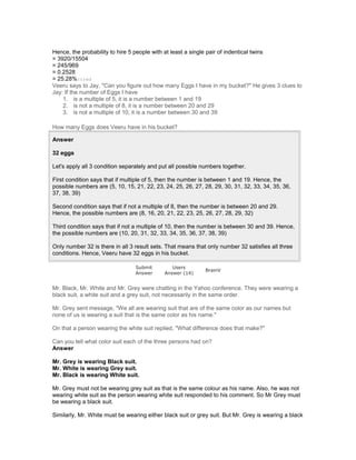 Hence, the probability to hire 5 people with at least a single pair of indentical twins
= 3920/15504
= 245/969
= 0.2528
= 25.28%itted
Veeru says to Jay, "Can you figure out how many Eggs I have in my bucket?" He gives 3 clues to
Jay: If the number of Eggs I have
1. is a multiple of 5, it is a number between 1 and 19
2. is not a multiple of 8, it is a number between 20 and 29
3. is not a multiple of 10, it is a number between 30 and 39
How many Eggs does Veeru have in his bucket?
Answer
32 eggs
Let's apply all 3 condition separately and put all possible numbers together.
First condition says that if multiple of 5, then the number is between 1 and 19. Hence, the
possible numbers are (5, 10, 15, 21, 22, 23, 24, 25, 26, 27, 28, 29, 30, 31, 32, 33, 34, 35, 36,
37, 38, 39)
Second condition says that if not a multiple of 8, then the number is between 20 and 29.
Hence, the possible numbers are (8, 16, 20, 21, 22, 23, 25, 26, 27, 28, 29, 32)
Third condition says that if not a multiple of 10, then the number is between 30 and 39. Hence,
the possible numbers are (10, 20, 31, 32, 33, 34, 35, 36, 37, 38, 39)
Only number 32 is there in all 3 result sets. That means that only number 32 satisfies all three
conditions. Hence, Veeru have 32 eggs in his bucket.
Submit
Answer
Users
Answer (14)
BrainV
Mr. Black, Mr. White and Mr. Grey were chatting in the Yahoo conference. They were wearing a
black suit, a white suit and a grey suit, not necessarily in the same order.
Mr. Grey sent message, "We all are wearing suit that are of the same color as our names but
none of us is wearing a suit that is the same color as his name."
On that a person wearing the white suit replied, "What difference does that make?"
Can you tell what color suit each of the three persons had on?
Answer
Mr. Grey is wearing Black suit.
Mr. White is wearing Grey suit.
Mr. Black is wearing White suit.
Mr. Grey must not be wearing grey suit as that is the same colour as his name. Also, he was not
wearing white suit as the person wearing white suit responded to his comment. So Mr Grey must
be wearing a black suit.
Similarly, Mr. White must be wearing either black suit or grey suit. But Mr. Grey is wearing a black
 