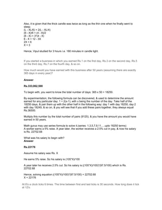 Also, it is given that the thick candle was twice as long as the thin one when he finally went to
sleep.
(L - XL/6) = 2(L - XL/4)
(6 - X)/6 = (4 - X)/2
(6 - X) = 3*(4 - X)
6 - X = 12 - 3X
2X = 6
X = 3
Hence, Vipul studied for 3 hours i.e. 180 minutes in candle light.
If you started a business in which you earned Rs.1 on the first day, Rs.3 on the second day, Rs.5
on the third day, Rs.7 on the fourth day, & so on.
How much would you have earned with this business after 50 years (assuming there are exactly
365 days in every year)?
Answer
Rs.333,062,500
To begin with, you want to know the total number of days: 365 x 50 = 18250.
By experimentation, the following formula can be discovered, & used to determine the amount
earned for any particular day: 1 + 2(x-1), with x being the number of the day. Take half of the
18250 days, & pair them up with the other half in the following way: day 1 with day 18250, day 2
with day 18249, & so on, & you will see that if you add these pairs together, they always equal
Rs.36500.
Multiply this number by the total number of pairs (9125), & you have the amount you would have
earned in 50 years.
Math gurus may use series formula to solve it.(series: 1,3,5,7,9,11.....upto 18250 terms)
A worker earns a 5% raise. A year later, the worker receives a 2.5% cut in pay, & now his salary
is Rs. 22702.68
What was his salary to begin with?
Answer
Rs.22176
Assume his salary was Rs. X
He earns 5% raise. So his salary is (105*X)/100
A year later he receives 2.5% cut. So his salary is ((105*X)/100)*(97.5/100) which is Rs.
22702.68
Hence, solving equation ((105*X)/100)*(97.5/100) = 22702.68
X = 22176
At 6'o a clock ticks 6 times. The time between first and last ticks is 30 seconds. How long does it tick
at 12'o.
 