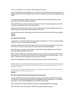 Thus, C is D's sister i.e. C is Female. And B must be C's only son.
Now it is clear that D & B are Males and C is Female. A must be a Male as only one of them is of
opposite sex from each of the other three. And he is C & D's brother.How are they related to each
other?
Dr. DoLittle always goes walking to the clinic and takes the same time while going and while
coming back. One day he noticed something.
When he left the home, the hour hand and the minute hand were exactly opposite to each other
and when he reached the clinic, they were together.
Similarly, when he left the clinic, the hour hand and the minute hand were together and when he
reached the home, they were exactly opposite to each other.
How much time does Dr. DoLittle take to reach home from the clinic? Give the minimal possible
answer.
Answer
32 minutes 43.6 seconds
In twelve hours, the minute hand and the hour hand are together for 11 times. It means that after
every 12/11 hours, both the hands are together.
Similarly in twelve hours, the minute hand and the hour hand are exactly opposite to each other
for 11 times. It means that after every 12/11 hours, both the hands are opposite.
Now, let's take an example. We know that at 12 both the hands are together and at 6 both the
hands are exactly opposite to each other.
After 6, both the hands are in opposition at [6+(12/11)] hours, [6+2*(12/11)] hours, [6+3*(12/11)]
hours and so on. The sixth such time is [6+6*(12/11)] hours which is the first time after 12. Thus
after 12, both the hands are opposite to each other at 12:32:43.6
Hence, Dr. DoLittle takes 32 minutes and 43.6 seconds to reach home from the clinic.
SlowRun Express runs between Bangalore and Mumbai, For the up as well as the down journey,
the train leaves the starting station at 10:00 PM everyday and reaches the destination at 11:30
PM after three days.
Mr. Haani once travelled by SlowRun Express from Mumbai to Bangalore. How many SlowRun
Express did he cross during his journey?
Answer
Mr. Haani crossed 7 SlowRun Expresses during his journey.
Let's say that Mr. Haani travelled by SlowRun Express on Wednesday 10:00PM from Mumbai.
The first train he would have crossed is the one scheduled to arrive at Mumbai at 11:30 PM the
same day i.e. the one that left Bangalore at 10:00 PM on last Sunday.
Also, he would have crossed the last train just before reaching Bangalore on Saturday.
Thus, Mr. Haani must have crossed 7 SlowRun Expresses during his journey.
 