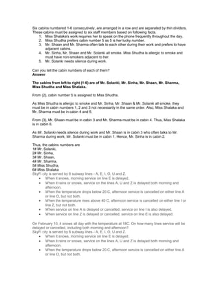 Six cabins numbered 1-6 consecutively, are arranged in a row and are separated by thin dividers.
These cabins must be assigned to six staff members based on following facts.
1. Miss Shalaka's work requires her to speak on the phone frequently throughout the day.
2. Miss Shudha prefers cabin number 5 as 5 is her lucky number.
3. Mr. Shaan and Mr. Sharma often talk to each other during their work and prefers to have
adjacent cabins.
4. Mr. Sinha, Mr. Shaan and Mr. Solanki all smoke. Miss Shudha is allergic to smoke and
must have non-smokers adjacent to her.
5. Mr. Solanki needs silence during work.
Can you tell the cabin numbers of each of them?
Answer
The cabins from left to right (1-6) are of Mr. Solanki, Mr. Sinha, Mr. Shaan, Mr. Sharma,
Miss Shudha and Miss Shalaka.
From (2), cabin number 5 is assigned to Miss Shudha.
As Miss Shudha is allergic to smoke and Mr. Sinha, Mr. Shaan & Mr. Solanki all smoke, they
must be in cabin numbers 1, 2 and 3 not necessarily in the same order. Also, Miss Shalaka and
Mr. Sharma must be in cabin 4 and 6.
From (3), Mr. Shaan must be in cabin 3 and Mr. Sharma must be in cabin 4. Thus, Miss Shalaka
is in cabin 6.
As Mr. Solanki needs silence during work and Mr. Shaan is in cabin 3 who often talks to Mr.
Sharma during work, Mr. Solanki must be in cabin 1. Hence, Mr. Sinha is in cabin 2.
Thus, the cabins numbers are
1# Mr. Solanki,
2# Mr. Sinha,
3# Mr. Shaan,
4# Mr. Sharma,
5# Miss Shudha,
6# Miss Shalaka
SkyFi city is served by 6 subway lines - A, E, I, O, U and Z.
• When it snows, morning service on line E is delayed.
• When it rains or snows, service on the lines A, U and Z is delayed both morning and
afternoon.
• When the temperature drops below 20 C, afternoon service is cancelled on either line A
or line O, but not both.
• When the temperature rises above 40 C, afternoon service is cancelled on either line I or
line Z, but not both.
• When service on line A is delayed or cancelled, service on line I is also delayed.
• When service on line Z is delayed or cancelled, service on line E is also delayed.
On February 10, it snows all day with the temperature at 18C. On how many lines service will be
delayed or cancelled, including both morning and afternoon?
SkyFi city is served by 6 subway lines - A, E, I, O, U and Z.
• When it snows, morning service on line E is delayed.
• When it rains or snows, service on the lines A, U and Z is delayed both morning and
afternoon.
• When the temperature drops below 20 C, afternoon service is cancelled on either line A
or line O, but not both.
 