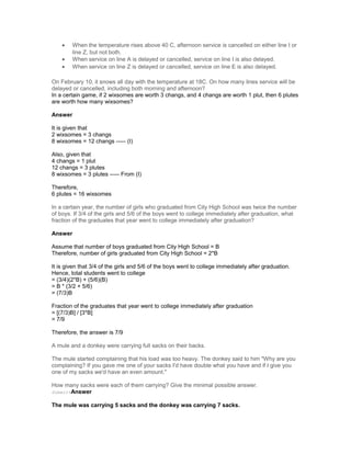 • When the temperature rises above 40 C, afternoon service is cancelled on either line I or
line Z, but not both.
• When service on line A is delayed or cancelled, service on line I is also delayed.
• When service on line Z is delayed or cancelled, service on line E is also delayed.
On February 10, it snows all day with the temperature at 18C. On how many lines service will be
delayed or cancelled, including both morning and afternoon?
In a certain game, if 2 wixsomes are worth 3 changs, and 4 changs are worth 1 plut, then 6 plutes
are worth how many wixsomes?
Answer
It is given that
2 wixsomes = 3 changs
8 wixsomes = 12 changs ----- (I)
Also, given that
4 changs = 1 plut
12 changs = 3 plutes
8 wixsomes = 3 plutes ----- From (I)
Therefore,
6 plutes = 16 wixsomes
In a certain year, the number of girls who graduated from City High School was twice the number
of boys. If 3/4 of the girls and 5/6 of the boys went to college immediately after graduation, what
fraction of the graduates that year went to college immediately after graduation?
Answer
Assume that number of boys graduated from City High School = B
Therefore, number of girls graduated from City High School = 2*B
It is given that 3/4 of the girls and 5/6 of the boys went to college immediately after graduation.
Hence, total students went to college
= (3/4)(2*B) + (5/6)(B)
= B * (3/2 + 5/6)
= (7/3)B
Fraction of the graduates that year went to college immediately after graduation
= [(7/3)B] / [3*B]
= 7/9
Therefore, the answer is 7/9
A mule and a donkey were carrying full sacks on their backs.
The mule started complaining that his load was too heavy. The donkey said to him "Why are you
complaining? If you gave me one of your sacks I'd have double what you have and if I give you
one of my sacks we'd have an even amount."
How many sacks were each of them carrying? Give the minimal possible answer.
SubmittAnswer
The mule was carrying 5 sacks and the donkey was carrying 7 sacks.
 