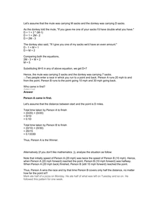 Let's assume that the mule was carrying M sacks and the donkey was carrying D sacks.
As the donkey told the mule, "If you gave me one of your sacks I'd have double what you have."
D + 1 = 2 * (M-1)
D + 1 = 2M - 2
D = 2M - 3
The donkey also said, "If I give you one of my sacks we'd have an even amount."
D - 1 = M + 1
D = M + 2
Comparing both the equations,
2M - 3 = M + 2
M = 5
Substituting M=5 in any of above equation, we get D=7
Hence, the mule was carrying 5 sacks and the donkey was carrying 7 sacks.
edTwo people enter a race in whick you run to a point and back. Person A runs 20 mph to and
from the point. Person B runs to the point going 10 mph and 30 mph going back.
Who came in first?
Submitted
Answer
Person A came in first.
Let's assume that the distance between start and the point is D miles.
Total time taken by Person A to finish
= (D/20) + (D/20)
= D/10
= 0.1D
Total time taken by Person B to finish
= (D/10) + (D/30)
= 2D/15
= 0.1333D
Thus, Person A is the Winner.
Alternatively (if you don't like mathematics ;)), analyse the situation as follow:
Note that initially speed of Person A (20 mph) was twice the speed of Person B (10 mph). Hence,
when Person A (20 mph forward) reached the point, Person B (10 mph forward) was halfway.
When Person A (20 mph back) finished, Person B (still 10 mph forward) reached the point.
Thus, Person A wins the race and by that time Person B covers only half the distance, no matter
how far the point is!!!
Mark ate half of a pizza on Monday. He ate half of what was left on Tuesday and so on. He
followed this pattern for one week.
 
