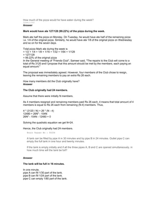 How much of the pizza would he have eaten during the week?
Submitted
Answer
Mark would have ate 127/128 (99.22%) of the pizza during the week.
Mark ate half the pizza on Monday. On Tuesday, he would have ate half of the remaining pizza
i.e. 1/4 of the original pizza. Similarly, he would have ate 1/8 of the original pizza on Wednesday
and so on for the seven days.
Total pizza Mark ate during the week is
= 1/2 + 1/4 + 1/8 + 1/16 + 1/32 + 1/64 + 1/128
= 127/128
= 99.22% of the original pizza
In the General meeting of "Friends Club", Sameer said, "The repairs to the Club will come to a
total of Rs 3120 and I propose that this amount should be met by the members, each paying an
equal amount."
The proposal was immediately agreed. However, four members of the Club chose to resign,
leaving the remaining members to pay an extra Rs 26 each.
How many members did the Club originally have?
Answer
The Club originally had 24 members.
Assume that there were initially N members.
As 4 members resigned and remaining members paid Rs 26 each, it means that total amount of 4
members is equal to Rs 26 each from remaining (N-4) members. Thus,
4 * (3120 / N) = 26 * (N - 4)
12480 = 26N2
- 104N
26N2
- 104N - 12480 = 0
Solving the quadratic equation we get N=24.
Hence, the Club originally had 24 members.
Brain Teaser No : 00206
A tank can be filled by pipe A in 30 minutes and by pipe B in 24 minutes. Outlet pipe C can
empty the full tank in one hour and twenty minutes.
If the tank is empty initially and if all the three pipes A, B and C are opened simultaneously, in
how much time will the tank be full?
Answer
The tank will be full in 16 minutes.
In one minute,
pipe A can fill 1/30 part of the tank.
pipe B can fill 1/24 part of the tank.
pipe C can empty 1/80 part of the tank.
 