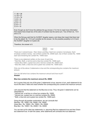1 1 36 = 38
1 2 18 = 21
1 3 12 = 16
1 4 9 = 14
1 6 6 = 13
2 2 9 = 13
2 3 6 = 11
3 3 4 = 10
Even though we don't know the address the guy knows it. For him to need more information
that means that at least two of the sets of numbers has the same sum. Two of them do, 1 6 6
and 2 2 9.
When the first guy said that his OLDEST daugher wears a red dress that meant that there had
to be the oldest. So 1 6 6 can't possibly be the answer. So the possible possiblity is 2 2 9 and
the OLDEST daughter is 9 years old.
Therefore, the answer is 9.
Submit
Answer
User
There are 3 colored boxes - Red, Green and Blue. Each box contains 2 envelopes. Each
envelope contains money - two of them contain Rs. 25000 each, two of them contain Rs. 15000
each and remaining two contain Rs. 10000 each.
There is one statement written on the cover of each box.
* Red Box: Both, a red box and a blue box contain Rs. 10000 each.
* Green Box: Both, a green box and a red box contain Rs. 25000 each.
* Blue Box: Both, a blue box and a green box contain Rs. 15000 each.
Only one of the above 3 statements is true and the corresponding box contains the maximum
amount.
Can you tell which box contains the maximum amount and how much?
Answer
Blue box contains the maximum amount Rs. 40000
As it is given that only one of the given 3 statements is true; assume in turn, each statement to be
true & the other 2 false and check whether the corresponding box contains the maximum amount.
Let's assume that the statement on the Blue box is true. Thus, the given 3 statements can be
interpreted as
* Atmost one, a red box or a blue box contains Rs. 10000.
* Atmost one, a green box or a red box contains Rs. 25000.
* Both, a blue box and a green box contain Rs. 15000 each.
Going through all possible combinations, we can conclude that
Red Box : Rs. 10000 + Rs. 25000 = Rs. 35000
Green Box : Rs. 10000 + Rs. 15000 = Rs. 25000
Blue Box : Rs. 15000 + Rs. 25000 = Rs. 40000
You can test out for other two statements i.e. assuming Red box statement true and then Green
box statement true. In both the cases, other statements will contradict the true statement.
 