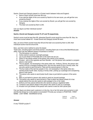 Sachin, Dravid and Ganguly played in a Cricket match between India and England.
• None of them scored more than 99 runs.
• If you add the digits of the runs scored by Sachin to his own score, you will get the runs
scored by Dravid.
• If you reverse the digits of the runs scored by Dravid, you will get the runs scored by
Ganguly.
• The total runs scored by them is 240.
Can you figure out their individual scores?
Answer
Sachin, Dravid and Ganguly scored 75, 87 and 78 respectively.
Sachin's score must be less than 86, otherwise Dravid's score would be more than 99. Also, he
must have scored atleast 42 - incase Dravid and Ganguly scored 99 each.
Also, as none of them scored more than 99 and the total runs scored by them is 240; their
individual scores must be around 80.
Now, use trial-n-error method to solve the teaser.
Three men, including Gianni and three woman, including Sachi are in line at the BrentWood post
office. Each has two different pieces of business to conduct.
1. The first person is a woman.
2. Carlos wants to send an overnight package.
3. Lau is just ahead of Pimentelli who is the same sex as Lau.
4. Gianni is two places ahead of the person who wants to buy stamps.
5. Knutson - who is the opposite sex than Rendler - isn't the person who wanted to complain
about a mail carrier.
6. The six people, not necessarily in the same order are - Anthony, Donna, the person who
wants to fill out a change-of-address form, the one who wants to buy a money order, the
one who wants to send Airmail to Tibet and the second person in the line.
7. The four tasks of the last two people in line, not necessarily in the same order are -
sending books fourth class, buying a money order, picking up a package and complaining
about a mail carrier.
8. The person who wants to send books fourth class is just behind a person of the same
sex.
9. Mary is just behind a person who wants to send an insured package.
10. The person who wants to send Airmail to Tibet is either two places ahead of or two
places behind the one who wants to add postage to his or her meter.
11. Anthony isn't two places behind the who wants to pickup a registered letter.
12. Toriseza is two places ahead of the person who wants to pick up a package.
13. Knutson isn't just ahead of the person who wants to send an item parcel post.
Can you figure out where each customer is in the line, his or her full name (one surname is Loti)
and the two things he or she wants to accomplish? Provide your answer is POSITION - FIRST
NAME - LAST NAME - BUSINESS format.
Answer
A very TOUGH puzzle !!!
Submit
Answer
Users
Answer (8)
 