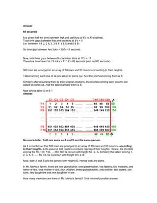 Answer
66 seconds
It is given that the time between first and last ticks at 6'o is 30 seconds.
Total time gaps between first and last ticks at 6'o = 5
(i.e. between 1 & 2, 2 & 3, 3 & 4, 4 & 5 and 5 & 6)
So time gap between two ticks = 30/5 = 6 seconds.
Now, total time gaps between first and last ticks at 12'o = 11
Therefore time taken for 12 ticks = 11 * 6 = 66 seconds (and not 60 seconds)
500 men are arranged in an array of 10 rows and 50 columns according to their heights.
Tallest among each row of all are asked to come out. And the shortest among them is A.
Similarly after resuming them to their original positions, the shortest among each column are
asked to come out. And the tallest among them is B.
Now who is taller A or B ?
Answer
No one is taller, both are same as A and B are the same person.
As it is mentioned that 500 men are arranged in an array of 10 rows and 50 columns according
to their heights. Let's assume that position numbers represent their heights. Hence, the shortest
among the 50, 100, 150, ... 450, 500 is person with height 50 i.e. A. Similarly the tallest among 1,
2, 3, 4, 5, ..... 48, 48, 50 is person with height 50 i.e. B
Now, both A and B are the person with height 50. Hence both are same.
In Mr. Mehta's family, there are one grandfather, one grandmother, two fathers, two mothers, one
father-in-law, one mother-in-law, four children, three grandchildren, one brother, two sisters, two
sons, two daughters and one daughter-in-law.
How many members are there in Mr. Mehta's family? Give minimal possible answer.
 