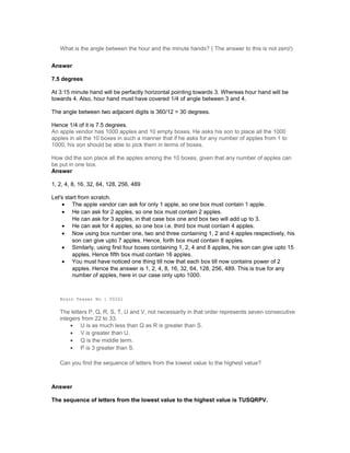 What is the angle between the hour and the minute hands? ( The answer to this is not zero!)
Answer
7.5 degrees
At 3:15 minute hand will be perfactly horizontal pointing towards 3. Whereas hour hand will be
towards 4. Also, hour hand must have covered 1/4 of angle between 3 and 4.
The angle between two adjacent digits is 360/12 = 30 degrees.
Hence 1/4 of it is 7.5 degrees.
An apple vendor has 1000 apples and 10 empty boxes. He asks his son to place all the 1000
apples in all the 10 boxes in such a manner that if he asks for any number of apples from 1 to
1000, his son should be able to pick them in terms of boxes.
How did the son place all the apples among the 10 boxes, given that any number of apples can
be put in one box.
Answer
1, 2, 4, 8, 16, 32, 64, 128, 256, 489
Let's start from scratch.
• The apple vandor can ask for only 1 apple, so one box must contain 1 apple.
• He can ask for 2 apples, so one box must contain 2 apples.
He can ask for 3 apples, in that case box one and box two will add up to 3.
• He can ask for 4 apples, so one box i.e. third box must contain 4 apples.
• Now using box number one, two and three containing 1, 2 and 4 apples respectively, his
son can give upto 7 apples. Hence, forth box must contain 8 apples.
• Similarly, using first four boxes containing 1, 2, 4 and 8 apples, his son can give upto 15
apples. Hence fifth box must contain 16 apples.
• You must have noticed one thing till now that each box till now contains power of 2
apples. Hence the answer is 1, 2, 4, 8, 16, 32, 64, 128, 256, 489. This is true for any
number of apples, here in our case only upto 1000.
Brain Teaser No : 00261
The letters P, Q, R, S, T, U and V, not necessarily in that order represents seven consecutive
integers from 22 to 33.
• U is as much less than Q as R is greater than S.
• V is greater than U.
• Q is the middle term.
• P is 3 greater than S.
Can you find the sequence of letters from the lowest value to the highest value?
Answer
The sequence of letters from the lowest value to the highest value is TUSQRPV.
 
