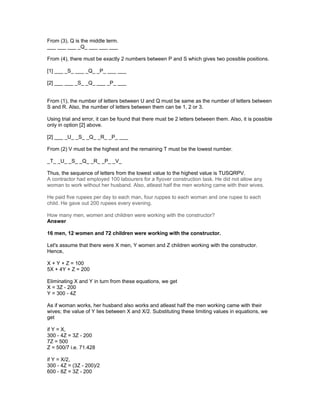 From (3), Q is the middle term.
___ ___ ___ _Q_ ___ ___ ___
From (4), there must be exactly 2 numbers between P and S which gives two possible positions.
[1] ___ _S_ ___ _Q_ _P_ ___ ___
[2] ___ ___ _S_ _Q_ ___ _P_ ___
From (1), the number of letters between U and Q must be same as the number of letters between
S and R. Also, the number of letters between them can be 1, 2 or 3.
Using trial and error, it can be found that there must be 2 letters between them. Also, it is possible
only in option [2] above.
[2] ___ _U_ _S_ _Q_ _R_ _P_ ___
From (2) V must be the highest and the remaining T must be the lowest number.
_T_ _U_ _S_ _Q_ _R_ _P_ _V_
Thus, the sequence of letters from the lowest value to the highest value is TUSQRPV.
A contractor had employed 100 labourers for a flyover construction task. He did not allow any
woman to work without her husband. Also, atleast half the men working came with their wives.
He paid five rupees per day to each man, four ruppes to each woman and one rupee to each
child. He gave out 200 rupees every evening.
How many men, women and children were working with the constructor?
Answer
16 men, 12 women and 72 children were working with the constructor.
Let's assume that there were X men, Y women and Z children working with the constructor.
Hence,
X + Y + Z = 100
5X + 4Y + Z = 200
Eliminating X and Y in turn from these equations, we get
X = 3Z - 200
Y = 300 - 4Z
As if woman works, her husband also works and atleast half the men working came with their
wives; the value of Y lies between X and X/2. Substituting these limiting values in equations, we
get
if Y = X,
300 - 4Z = 3Z - 200
7Z = 500
Z = 500/7 i.e. 71.428
if Y = X/2,
300 - 4Z = (3Z - 200)/2
600 - 8Z = 3Z - 200
 
