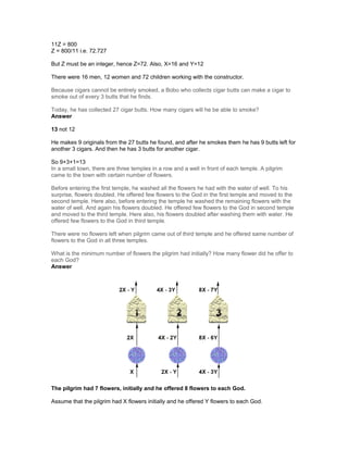 11Z = 800
Z = 800/11 i.e. 72.727
But Z must be an integer, hence Z=72. Also, X=16 and Y=12
There were 16 men, 12 women and 72 children working with the constructor.
Because cigars cannot be entirely smoked, a Bobo who collects cigar butts can make a cigar to
smoke out of every 3 butts that he finds.
Today, he has collected 27 cigar butts. How many cigars will he be able to smoke?
Answer
13 not 12
He makes 9 originals from the 27 butts he found, and after he smokes them he has 9 butts left for
another 3 cigars. And then he has 3 butts for another cigar.
So 9+3+1=13
In a small town, there are three temples in a row and a well in front of each temple. A pilgrim
came to the town with certain number of flowers.
Before entering the first temple, he washed all the flowers he had with the water of well. To his
surprise, flowers doubled. He offered few flowers to the God in the first temple and moved to the
second temple. Here also, before entering the temple he washed the remaining flowers with the
water of well. And again his flowers doubled. He offered few flowers to the God in second temple
and moved to the third temple. Here also, his flowers doubled after washing them with water. He
offered few flowers to the God in third temple.
There were no flowers left when pilgrim came out of third temple and he offered same number of
flowers to the God in all three temples.
What is the minimum number of flowers the pilgrim had initially? How many flower did he offer to
each God?
Answer
The pilgrim had 7 flowers, initially and he offered 8 flowers to each God.
Assume that the pilgrim had X flowers initially and he offered Y flowers to each God.
 