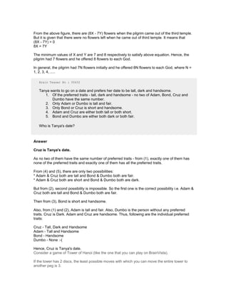 From the above figure, there are (8X - 7Y) flowers when the pilgrim came out of the third temple.
But it is given that there were no flowers left when he came out of third temple. It means that
(8X - 7Y) = 0
8X = 7Y
The minimum values of X and Y are 7 and 8 respectively to satisfy above equation. Hence, the
pilgrim had 7 flowers and he offered 8 flowers to each God.
In general, the pilgrim had 7N flowers initially and he offered 8N flowers to each God, where N =
1, 2, 3, 4, .....
Brain Teaser No : 00432
Tanya wants to go on a date and prefers her date to be tall, dark and handsome.
1. Of the preferred traits - tall, dark and handsome - no two of Adam, Bond, Cruz and
Dumbo have the same number.
2. Only Adam or Dumbo is tall and fair.
3. Only Bond or Cruz is short and handsome.
4. Adam and Cruz are either both tall or both short.
5. Bond and Dumbo are either both dark or both fair.
Who is Tanya's date?
Answer
Cruz is Tanya's date.
As no two of them have the same number of preferred traits - from (1), exactly one of them has
none of the preferred traits and exactly one of them has all the preferred traits.
From (4) and (5), there are only two possibilities:
* Adam & Cruz both are tall and Bond & Dumbo both are fair.
* Adam & Cruz both are short and Bond & Dumbo both are dark.
But from (2), second possibility is impossible. So the first one is the correct possibility i.e. Adam &
Cruz both are tall and Bond & Dumbo both are fair.
Then from (3), Bond is short and handsome.
Also, from (1) and (2), Adam is tall and fair. Also, Dumbo is the person without any preferred
traits. Cruz is Dark. Adam and Cruz are handsome. Thus, following are the individual preferred
traits:
Cruz - Tall, Dark and Handsome
Adam - Tall and Handsome
Bond - Handsome
Dumbo - None :-(
Hence, Cruz is Tanya's date.
Consider a game of Tower of Hanoi (like the one that you can play on BrainVista).
If the tower has 2 discs, the least possible moves with which you can move the entire tower to
another peg is 3.
 