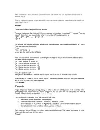 If the tower has 3 discs, the least possible moves with which you can move the entire tower to
another peg is 7.
What is the least possible moves with which you can move the entire tower to another peg if the
tower has N discs?
Submitted
Answer
There are number of ways to find the answer.
To move the largest disc (at level N) from one tower to the other, it requires 2(N-1)
moves. Thus, to
move N discs from one tower to the other, the number of moves required is
= 2(N-1)
+ 2(N-2)
+ 2(N-3)
+ ..... + 22
+ 21
+ 20
= 2N
- 1
For N discs, the number of moves is one more than two times the number of moves for N-1 discs.
Thus, the recursive function is
F(1) = 1
F(N) = 2*[F(N-1)] + 1
where N is the total number of discs
Also, one can arrive at the answer by finding the number of moves for smaller number of discs
and then derive the pattern.
For 1 disc, number of moves = 1
For 2 discs, number of moves = 3
For 3 discs, number of moves = 7
For 4 discs, number of moves = 15
For 5 discs, number of moves = 31
Thus, the pattern is 2N
– 1
A boy found that he had a 48 inch strip of paper. He could cut an inch off every second.
How long would it take for him to cut 48 pieces? He can not fold the strip and also, can not stack
two or more strips and cut them together.
SubmiAnswer
47 seconds.
To get 48 pieces, the boy have to put only 47 cuts. i.e. he can cut 46 pieces in 46 seconds. After
getting 46 pieces, he will have a 2 inches long piece. He can cut it into two with just a one cut in 1
second. Hence, total of 47 seconds.tted by : Kimi
The cricket match between India and Pakistan was over.
• Harbhajan scored more runs than Ganguly.
• Sachin scored more runs than Laxman but less than Dravid
• Badani scored as much runs as Agarkar but less than Dravid and more than Sachin.
• Ganguly scored more runs than either Agarkar or Dravid.
Each batsman scored 10 runs more than his immediate batsman. The lowest score was 10 runs.
How much did each one of them score
Answer
 