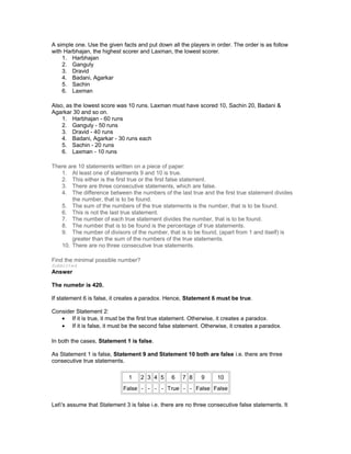 A simple one. Use the given facts and put down all the players in order. The order is as follow
with Harbhajan, the highest scorer and Laxman, the lowest scorer.
1. Harbhajan
2. Ganguly
3. Dravid
4. Badani, Agarkar
5. Sachin
6. Laxman
Also, as the lowest score was 10 runs. Laxman must have scored 10, Sachin 20, Badani &
Agarkar 30 and so on.
1. Harbhajan - 60 runs
2. Ganguly - 50 runs
3. Dravid - 40 runs
4. Badani, Agarkar - 30 runs each
5. Sachin - 20 runs
6. Laxman - 10 runs
There are 10 statements written on a piece of paper:
1. At least one of statements 9 and 10 is true.
2. This either is the first true or the first false statement.
3. There are three consecutive statements, which are false.
4. The difference between the numbers of the last true and the first true statement divides
the number, that is to be found.
5. The sum of the numbers of the true statements is the number, that is to be found.
6. This is not the last true statement.
7. The number of each true statement divides the number, that is to be found.
8. The number that is to be found is the percentage of true statements.
9. The number of divisors of the number, that is to be found, (apart from 1 and itself) is
greater than the sum of the numbers of the true statements.
10. There are no three consecutive true statements.
Find the minimal possible number?
Submitted
Answer
The numebr is 420.
If statement 6 is false, it creates a paradox. Hence, Statement 6 must be true.
Consider Statement 2:
• If it is true, it must be the first true statement. Otherwise, it creates a paradox.
• If it is false, it must be the second false statement. Otherwise, it creates a paradox.
In both the cases, Statement 1 is false.
As Statement 1 is false, Statement 9 and Statement 10 both are false i.e. there are three
consecutive true statements.
1 2 3 4 5 6 7 8 9 10
False - - - - True - - False False
Let's assume that Statement 3 is false i.e. there are no three consecutive false statements. It
 
