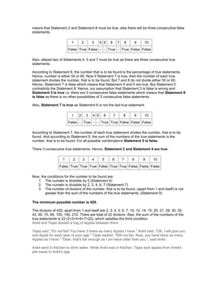 means that Statement 2 and Statement 8 must be true, else there will be three consecutive false
statements.
1 2 3 4 5 6 7 8 9 10
False True False - - True - True False False
Also, atleast two of Statements 4, 5 and 7 must be true as there are three consecutive true
statements.
According to Statement 8, the number that is to be found is the percentage of true statements.
Hence, number is either 50 or 60. Now if Statement 7 is true, then the number of each true
statement divides the number, that is to be found. But 7 and 8 do not divide either 50 or 60.
Hence, Statement 7 is false which means that Statement 4 and 5 are true. But Statement 5
contradicts the Statement 8. Hence, our assumption that Statement 3 is false is wrong and
Statement 3 is true i.e. there are 3 consecutive false statements which means that Statement 8
is false as there is no other possibilities of 3 consecutive false statements.
Also, Statement 7 is true as Statement 6 is not the last true statement.
1 2 3 4 5 6 7 8 9 10
False - True - - True True False False False
According to Statement 7, the number of each true statement divides the number, that is to be
found. And according to Statement 5, the sum of the numbers of the true statements is the
number, that is to be found. For all possible combinations Statement 5 is false.
There 3 consecutive true statements. Hence, Statement 2 and Statement 4 are true.
1 2 3 4 5 6 7 8 9 10
False True True True False True True False False False
Now, the conditions for the number to be found are:
1. The numebr is divisible by 5 (Statement 4)
2. The numebr is divisible by 2, 3, 4, 6, 7 (Statement 7)
3. The number of divisors of the number, that is to be found, (apart from 1 and itself) is not
greater than the sum of the numbers of the true statements. (Statement 9)
The minimum possible number is 420.
The divisors of 420, apart from 1 and itself are 2, 3, 4, 5, 6, 7, 10, 12, 14, 15, 20, 21, 28, 30, 35,
42, 60, 70, 84, 105, 140, 210. There are total of 22 divisors. Also, the sum of the numbers of the
true statements is 22 (2+3+4+6+7=22), which satisfies the third condition.
Ankit and Tejas divided a bag of Apples between them.
Tejas said, "It's not fair! You have 3 times as many Apples I have." Ankit said, "OK, I will give you
one Apple for each year of your age." Tejas replied, "Still not fair. Now, you have twice as many
Apples as I have." "Dear, that's fair enough as I am twice older than you.", said Ankit.
Ankit went to Kitchen to drink water. While Ankit was in Kitchen, Tejas took apples from Ankit's
pile equal to Ankit's age.
 