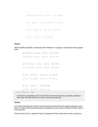 B R W Q H L F K W H J K Q I B W K
Q I C E D W Z B G W K K M I K E
Z B G Q H S K Z B G J K Z K W
B U U Z B G J D B H F W.
Answer
Start with ZBG and ZBGJ. It should be either "the/then" or "you/your" combination as they appear
more.
B R W Q H L F K W H J K Q I B W K
o b s t a c l e s a r e t h o s e
Q I C E D W Z B G W K K M I K E
t h i n g s y o u s e e w h e n
Z B G Q H S K Z B G J K Z K W
y o u t a k e y o u r e y e s
B U U Z B G J D B H F W.
o f f y o u r g o a l s.
Brain Teaser No : 00001
At what time immediately prior to Six O'clock the hands of the clock are exactly opposite to
each other. Give the exact time in hours, minutes and seconds.
Answer
It is obvious that between 5 O'clock and 6 O'clock the hands will not be exactly opposite to each
other. It is also obvious that the hands will be opposite to each other just before 5 O'clock. Now to
find exact time:
The hour hand moves 1 degree for every 12 degrees that the minute hand moves. Let the hour
 
