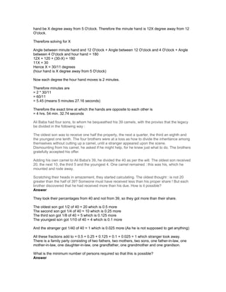 hand be X degree away from 5 O'clock. Therefore the minute hand is 12X degree away from 12
O'clock.
Therefore solving for X
Angle between minute hand and 12 O'clock + Angle between 12 O'clock and 4 O'clock + Angle
between 4 O'clock and hour hand = 180
12X + 120 + (30-X) = 180
11X = 30
Hence X = 30/11 degrees
(hour hand is X degree away from 5 O'clock)
Now each degree the hour hand moves is 2 minutes.
Therefore minutes are
= 2 * 30/11
= 60/11
= 5.45 (means 5 minutes 27.16 seconds)
Therefore the exact time at which the hands are opposite to each other is
= 4 hrs. 54 min. 32.74 seconds
Ali Baba had four sons, to whom he bequeathed his 39 camels, with the proviso that the legacy
be divided in the following way :
The oldest son was to receive one half the property, the next a quarter, the third an eighth and
the youngest one tenth. The four brothers were at a loss as how to divide the inheritance among
themselves without cutting up a camel, until a stranger appeared upon the scene.
Dismounting from his camel, he asked if he might help, for he knew just what to do. The brothers
gratefully accepted his offer.
Adding his own camel to Ali Baba's 39, he divided the 40 as per the will. The oldest son received
20, the next 10, the third 5 and the youngest 4. One camel remained : this was his, which he
mounted and rode away.
Scratching their heads in amazement, they started calculating. The oldest thought : is not 20
greater than the half of 39? Someone must have received less than his proper share ! But each
brother discovered that he had received more than his due. How is it possible?
Answer
They took their percentages from 40 and not from 39, so they got more than their share.
The oldest son got 1/2 of 40 = 20 which is 0.5 more
The second son got 1/4 of 40 = 10 which is 0.25 more
The third son got 1/8 of 40 = 5 which is 0.125 more
The youngest son got 1/10 of 40 = 4 which is 0.1 more
And the stranger got 1/40 of 40 = 1 which is 0.025 more (As he is not supposed to get anything)
All these fractions add to = 0.5 + 0.25 + 0.125 + 0.1 + 0.025 = 1 which stranger took away.
There is a family party consisting of two fathers, two mothers, two sons, one father-in-law, one
mother-in-law, one daughter-in-law, one grandfather, one grandmother and one grandson.
What is the minimum number of persons required so that this is possible?
Answer
 